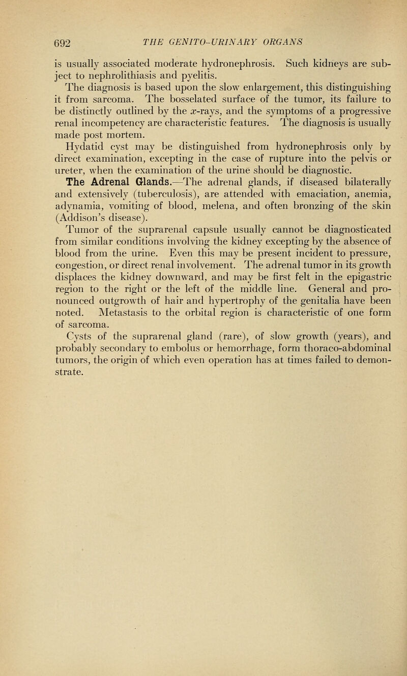 is usually associated moderate hydronephrosis. Such kidneys are sub- ject to nephrolithiasis and pyelitis. The diagnosis is based upon the slow enlargement, this distinguishing it from sarcoma. The bosselated surface of the tumor, its failure to be distinctly outlined by the a^-rays, and the symptoms of a progressive renal incompetency are characteristic features. The diagnosis is usually made post mortem. Hydatid cyst may be distinguished from hydronephrosis only by direct examination, excepting in the case of rupture into the pelvis or ureter, when the examination of the urine should be diagnostic. The Adrenal Glands.—The adrenal glands, if diseased bilaterally and extensively (tuberculosis), are attended with emaciation, anemia, adynamia, vomiting of blood, melena, and often bronzing of the skin (Addison's disease). Tumor of the suprarenal capsule usually cannot be diagnosticated from similar conditions involving the kidney excepting by the absence of blood from the urine. Even this may be present incident to pressure, congestion, or direct renal involvement. The adrenal tumor in its growth displaces the kidney downward, and may be first felt in the epigastric region to the right or the left of the middle line. General and pro- nounced outgrowth of hair and hypertrophy of the genitalia have been noted. Metastasis to the orbital region is characteristic of one form of sarcoma. Cysts of the suprarenal gland (rare), of slow growth (years), and probably secondary to embolus or hemorrhage, form thoraco-abdominal tumors, the origin of which even operation has at times failed to demon- strate.