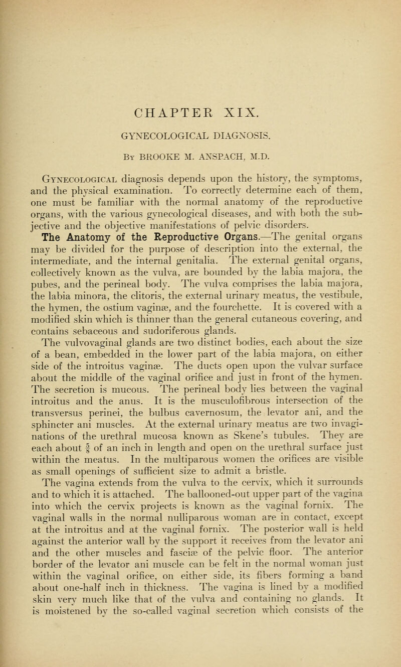 CHAPTEE XIX. GYNECOLOGICAL DLIGNOSIS. By BROOKE M. ANSPACH, M.D. Gynecological diagnosis depends upon the histon^, the symptoms, and the physical examination. To correctly determine each of them, one must be familiar with the normal anatomy of the reproductiye organs, with the yarious gynecological diseases, and with both the sub- jectiye and the objectiye manifestations of pelvic disorders. The Anatomy of the Reproductive Organs.—The genital organs may be divided for the purpose of description into the external, the intermediate, and the internal genitalia. The external genital organs, collectively known as the vulva, are boimded bv the labia majora, the pubes, and the perineal body. The vulva comprises the labia majora, the labia minora, the clitoris, the external urinary meatus, the vestibule, the hymen, the ostium vaginae, and the fourchette. It is covered with a modified skin which is thinner than the general cutaneous covering, and contains sebaceous and sudoriferous glands. The vulvovaginal glands are two distinct bodies, each about the size of a bean, embedded in the lower part of the labia majora, on either side of the introitus vaginae. The ducts open upon the ■vT.dvar surface about the middle of the vaginal orifice and just in front of the hymen. The secretion is mucous. The perineal body lies between the vaginal introitus and the anus. It is the musculofibrous intersection of the transversus perinei, the bulbus cavernosum, the levator ani, and the sphincter ani muscles. At the external urinary meatus are t^'o invagi- nations of the urethral mucosa known as Skene's tubules. They are each about | of an inch in length and open on the urethral surface just within the meatus. In the multiparous women the orifices are visible as small openings of sufficient size to admit a bristle. The vagina extends from the vulva to the cervix, which it surrounds and to which it is attached. The ballooned-out upper part of the vagina into which the cervix projects is known as the vaginal fornix. The vaginal walls in the normal nulliparous woman are in contact, except at the introitus and at the vaginal fornix. The posterior wall is held against the anterior wall by the support it receives from the levator ani and the other muscles and fasciae of the pelvic floor. The anterior border of the levator ani muscle can be felt in the normal woman just within the vaginal orifice, on either side, its fibers forming a band about one-half inch in thickness. The vagina is lined by a modified skin very much like that of the vulva and containing no glands. It is moistened bv the so-called vao;inal secretion which consists of the