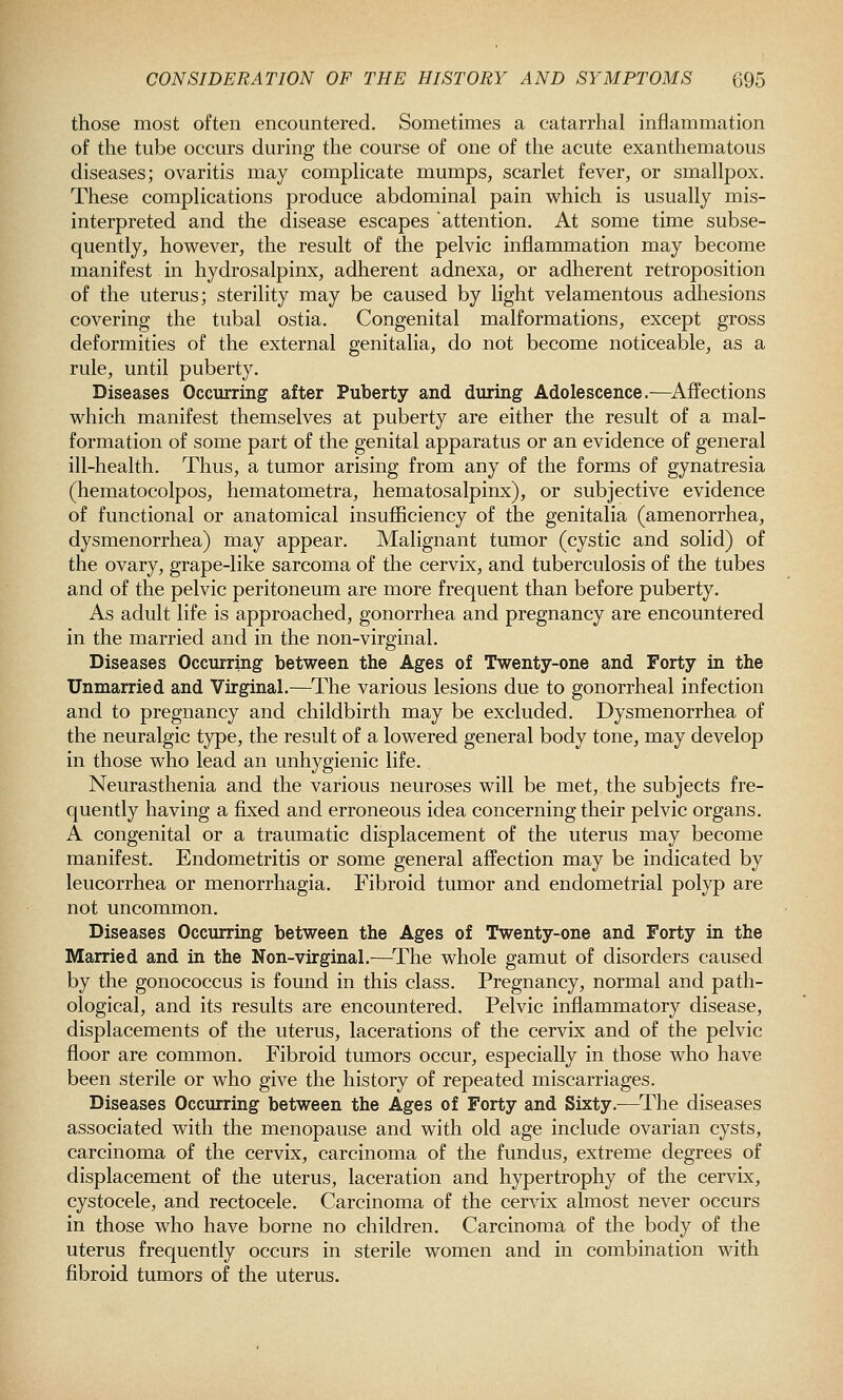 those most often encountered. Sometimes a catarrhal inflammation of the tube occurs during the course of one of the acute exanthematous diseases; ovaritis may compHcate mumps, scarlet fever, or smallpox. These complications produce abdominal pain which is usually mis- interpreted and the disease escapes attention. At some time subse- quently, however, the result of the pelvic inflammation may become manifest in hydrosalpinx, adherent adnexa, or adherent retroposition of the uterus; sterility may be caused by light velamentous adhesions covering the tubal ostia. Congenital malformations, except gross deformities of the external genitalia, do not become noticeable, as a rule, until puberty. Diseases Occurring after Puberty and during Adolescence.—^Affections which manifest themselves at puberty are either the result of a mal- formation of some part of the genital apparatus or an evidence of general ill-health. Thus, a tumor arising from any of the forms of gynatresia (hematocolpos, hematometra, hematosalpinx), or subjective evidence of functional or anatomical insufficiency of the genitalia (amenorrhea, dysmenorrhea) may appear. Malignant tumor (cystic and solid) of the ovary, grape-like sarcoma of the cervix, and tuberculosis of the tubes and of the pelvic peritoneum are more frequent than before puberty. As adult life is approached, gonorrhea and pregnancy are encountered in the married and in the non-virginal. Diseases Occurring between the Ages of Twenty-one and Forty in the Unmarried and Virginal.—The various lesions due to gonorrheal infection and to pregnancy and childbirth may be excluded. Dysmenorrhea of the neuralgic type, the result of a lowered general body tone, may develop in those who lead an unhygienic life. Neurasthenia and the various neuroses will be met, the subjects fre- quently having a fixed and erroneous idea concerning their pelvic organs. A congenital or a traumatic displacement of the uterus may become manifest. Endometritis or some general affection may be indicated by leucorrhea or menorrhagia. Fibroid tumor and endometrial polyp are not uncommon. Diseases Occurring between the Ages of Twenty-one and Forty in the Married and in the Non-virginal.—^The whole gamut of disorders caused by the gonococcus is found in this class. Pregnancy, normal and path- ological, and its results are encountered. Pelvic inflammatory disease, displacements of the uterus, lacerations of the cervix and of the pelvic floor are common. Fibroid tumors occur, especially in those who have been sterile or who give the history of repeated miscarriages. Diseases Occurring between the Ages of Forty and Sixty.—^The diseases associated with the menopause and with old age include ovarian cysts, carcinoma of the cervix, carcinoma of the fundus, extreme degrees of displacement of the uterus, laceration and hypertrophy of the cervix, cystocele, and rectocele. Carcinoma of the cervix almost never occurs in those who have borne no children. Carcinoma of the body of the uterus frequently occurs in sterile women and in combination with fibroid tumors of the uterus.