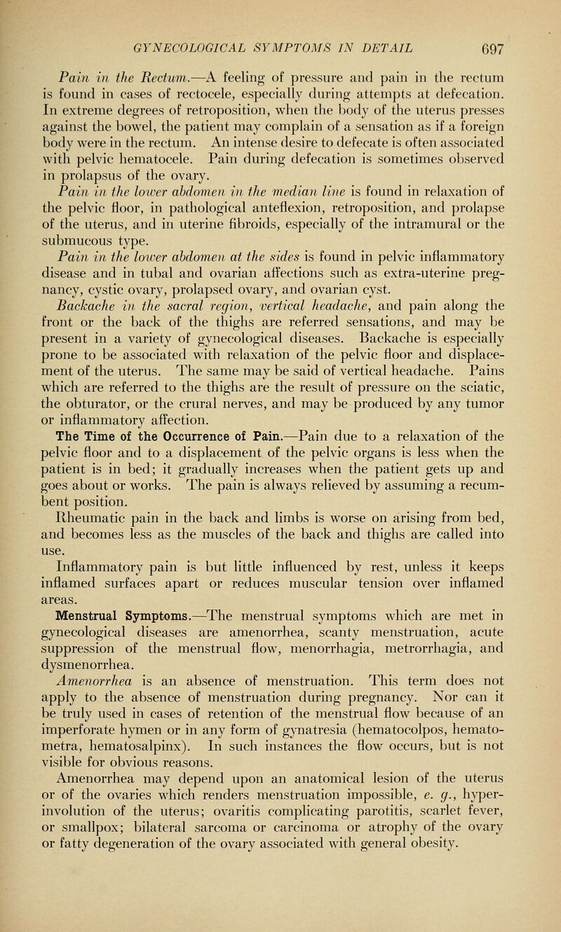 Pain in the Rectum.—A feeling of pressure and pain in the rectum is found in cases of rectocele, especially during attempts at defecation. In extreme degrees of retroposition, when the body of the uterus presses against the bowel, the patient may complain of a sensation as if a foreign body were in the rectum. An intense desire to defecate is often associated with pelvic hematocele. Pain during defecation is sometimes observed in prolapsus of the ovary. Pain in the lower abdomen in the median line is found in relaxation of the pelvic floor, in pathological anteflexion, retroposition, and prolapse of the uterus, and in uterine fibroids, especially of the intramural or the submucous type. Pain in the lower abdomen at the sides is found in pelvic inflammatory disease and in tubal and ovarian affections such as extra-uterine preg- nancy, cystic ovary, prolapsed ovary, and ovarian cyst. Backache in the sacral region, vertical headache, and pain along the front or the back of the thighs are referred sensations, and may be present in a variety of gynecological diseases. Backache is especially prone to be associated with relaxation of the pelvic floor and displace- ment of the uterus. The same may be said of vertical headache. Pains which are referred to the thighs are the result of pressure on the sciatic, the obturator, or the crural nerves, and may be produced by any tumor or inflammatory affection. The Time of the Occurrence of Pain.—Pain due to a relaxation of the pelvic floor and to a displacement of the pelvic organs is less when the patient is in bed; it gradually increases when the patient gets up and goes about or works. The pain is always relieved by assuming a recum- bent position. Rheumatic pain in the back and limbs is worse on arising from bed, and becomes less as the muscles of the back and thighs are called into use. Inflammatory pain is but little influenced by rest, unless it keeps inflamed surfaces apart or reduces muscular tension over inflamed areas. Menstrual Symptoms.—The menstrual symptoms which are met in gynecological diseases are amenorrhea, scanty menstruation, acute suppression of the menstrual flow, menorrhagia, metrorrhagia, and dysmenorrhea. Amenorrhea is an absence of menstruation. This term does not apply to the absence of menstruation during pregnancy. Nor can it be truly used in cases of retention of the menstrual flow because of an imperforate hymen or in any form of gynatresia (hematocolpos, hemato- metra, hematosalpinx). In such instances the flow occurs, but is not visible for obvious reasons. Amenorrhea may depend upon an anatomical lesion of the uterus or of the ovaries which renders menstruation impossible, e. g., hyper- involution of the uterus; ovaritis complicating parotitis, scarlet fever, or smallpox; bilateral sarcoma or carcinoma or atrophy of the ovary or fatty degeneration of the ovary associated with general obesity.