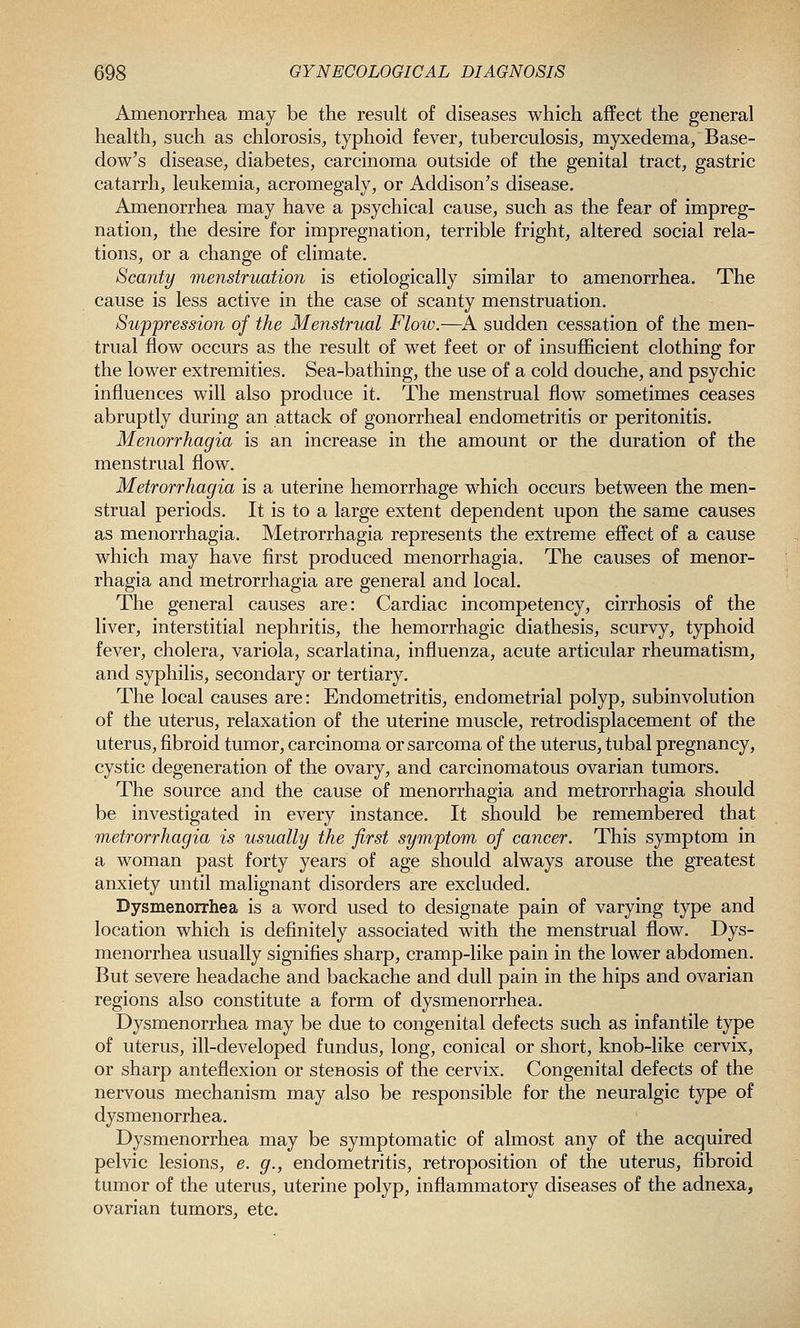 Amenorrhea may be the result of diseases which affect the general health, such as chlorosis, typhoid fever, tuberculosis, myxedema, Base- dow's disease, diabetes, carcinoma outside of the genital tract, gastric catarrh, leukemia, acromegaly, or Addison's disease. Amenorrhea may have a psychical cause, such as the fear of impreg- nation, the desire for impregnation, terrible fright, altered social rela- tions, or a change of climate. Scanty menstruation is etiologically similar to amenorrhea. The cause is less active in the case of scanty menstruation. Suppression of the Menstrual Flow.—^A sudden cessation of the men- trual flow occurs as the result of wet feet or of insufficient clothing for the lower extremities. Sea-bathing, the use of a cold douche, and psychic influences will also produce it. The menstrual flow sometimes ceases abruptly during an attack of gonorrheal endometritis or peritonitis. Menorrhagia is an increase in the amount or the duration of the menstrual flow. Metrorrhagia is a uterine hemorrhage which occurs between the men- strual periods. It is to a large extent dependent upon the same causes as menorrhagia. Metrorrhagia represents the extreme effect of a cause which may have first produced menorrhagia. The causes of menor- rhagia and metrorrhagia are general and local. The general causes are: Cardiac incompetency, cirrhosis of the liver, interstitial nephritis, the hemorrhagic diathesis, scurvy, typhoid fever, cholera, variola, scarlatina, influenza, acute articular rheumatism, and syphilis, secondary or tertiary. The local causes are: Endometritis, endometrial polyp, subinvolution of the uterus, relaxation of the uterine muscle, retrodisplacement of the uterus, fibroid tumor, carcinoma or sarcoma of the uterus, tubal pregnancy, cystic degeneration of the ovary, and carcinomatous ovarian tumors. The source and the cause of menorrhagia and metrorrhagia should be investigated in every instance. It should be remembered that metrorrhagia is usually the first symptom of cancer. This symptom in a woman past forty years of age should always arouse the greatest anxiety until malignant disorders are excluded. Dysmenorrhea is a word used to designate pain of varying type and location which is definitely associated with the menstrual flow. Dys- menorrhea usually signifies sharp, cramp-like pain in the lower abdomen. But severe headache and backache and dull pain in the hips and ovarian regions also constitute a form of dysmenorrhea. Dysmenorrhea may be due to congenital defects such as infantile type of uterus, ill-developed fundus, long, conical or short, knob-like cervix, or sharp anteflexion or stenosis of the cervix. Congenital defects of the nervous mechanism may also be responsible for the neuralgic type of dysmenorrhea. Dysmenorrhea may be symptomatic of almost any of the acquired pelvic lesions, e. g., endometritis, retroposition of the uterus, fibroid tumor of the uterus, uterine polyp, inflammatory diseases of the adnexa, ovarian tumors, etc.