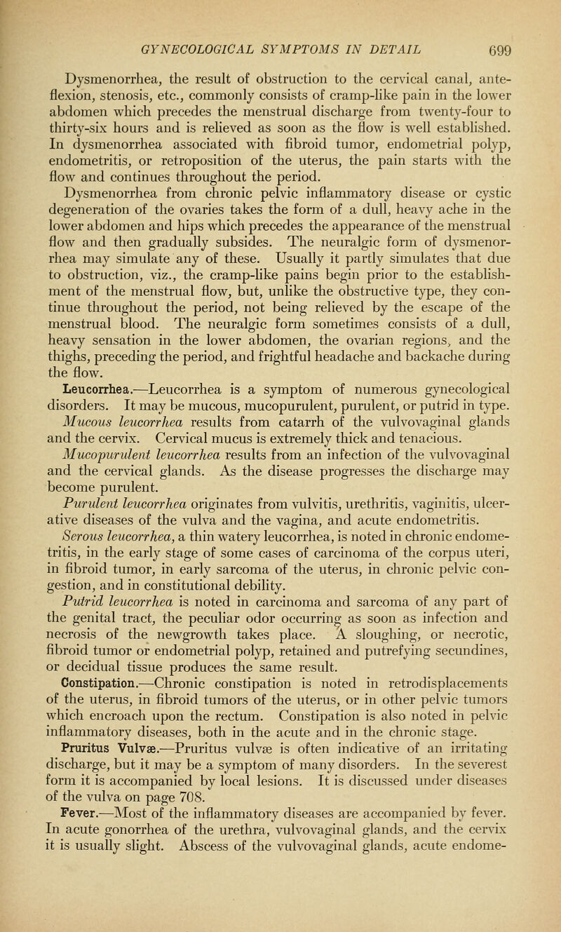 Dysmenorrhea, the result of obstruction to the cervical canal, ante- flexion, stenosis, etc., commonly consists of cramp-like pain in the lower abdomen which precedes the menstrual discharge from twenty-four to thirty-six hours and is relieved as soon as the flow is well estabhshed. In dysmenorrhea associated with fibroid tumor, endometrial polyp, endometritis, or retroposition of the uterus, the pain starts with the flow and continues throughout the period. Dysmenorrhea from chronic pelvic inflammatory disease or cystic degeneration of the ovaries takes the form of a dull, heavy ache in the lower abdomen and hips which precedes the appearance of the menstrual flow and then gradually subsides. The neuralgic form of dysmenor- rhea may simulate any of these. Usually it partly simulates that due to obstruction, viz., the cramp-like pains begin prior to the establish- ment of the menstrual flow, but, unlike the obstructive type, they con- tinue throughout the period, not being relieved by the escape of the menstrual blood. The neuralgic form sometimes consists of a dull, heavy sensation in the lower abdomen, the ovarian regions, and the thighs, preceding the period, and frightful headache and backache during the flow. Leucorrhea.—Leucorrhea is a symptom of numerous gynecological disorders. It may be mucous, mucopurulent, purulent, or putrid in type. Mucous leucorrhea results from catarrh of the vulvovaginal glands and the cervix. Cervical mucus is extremely thick and tenacious. Mucopurulent leucorrhea results from an infection of the vulvovaginal and the cervical glands. As the disease progresses the discharge may become purulent. Purulent leucorrhea originates from vulvitis, urethritis, vaginitis, ulcer- ative diseases of the vulva and the vagina, and acute endometritis. Serous leucorrhea, a thin watery leucorrhea, is noted in chronic endome- tritis, in the early stage of some cases of carcinoma of the corpus uteri, in fibroid tumor, in early sarcoma of the uterus, in chronic pelvic con- gestion, and in constitutional debility. Putrid leucorrhea is noted in carcinoma and sarcoma of any part of the genital tract, the peculiar odor occurring as soon as infection and necrosis of the newgrowth takes place. A sloughing, or necrotic, fibroid tumor or endometrial polyp, retained and putrefying secundines, or decidual tissue produces the same result. Constipation.—Chronic constipation is noted in retrodisplacements of the uterus, in fibroid tumors of the uterus, or in other pelvic tumors which encroach upon the rectum. Constipation is also noted in pelvic inflammatory diseases, both in the acute and in the chronic stage. Pruritus Vulvse.—Pruritus vulvae is often indicative of an irritating discharge, but it may be a symptom of many disorders. In the severest form it is accompanied by local lesions. It is discussed under diseases of the vulva on page 708. Fever.—Most of the inflammatory diseases are accompanied by fever. In acute gonorrhea of the urethra, vulvovaginal glands, and the cervix it is usually slight. Abscess of the vulvovaginal glands, acute endome-