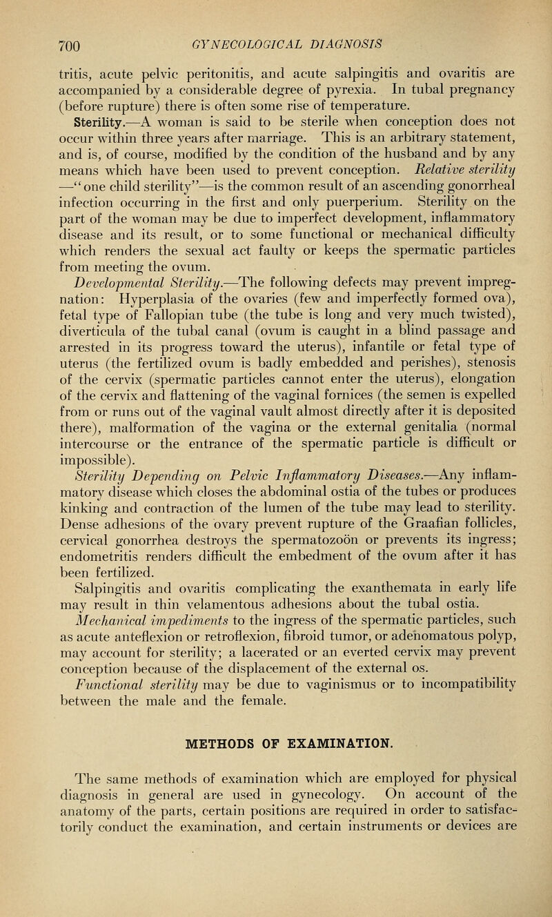 tritis, acute pelvic peritonitis, and acute salpingitis and ovaritis are accompanied by a considerable degree of pyrexia. In tubal pregnancy (before rupture) there is often some rise of temperature. Sterility.—A w^oman is said to be sterile when conception does not occur within three years after marriage. This is an arbitrary statement, and is, of course, modified by the condition of the husband and by any means which have been used to prevent conception. Relative sterility —one child sterility—is the common result of an ascending gonorrheal infection occurring in the first and only puerperium. Sterility on the part of the woman may be due to imperfect development, inflammatory disease and its result, or to some functional or mechanical difficulty which renders the sexual act faulty or keeps the spermatic particles from meeting the ovum. Developmental Sterility.—The following defects may prevent impreg- nation: Hyperplasia of the ovaries (few and imperfectly formed ova), fetal type of Fallopian tube (the tube is long and very much twisted), diverticula of the tubal canal (ovum is caught in a blind passage and arrested in its progress toward the uterus), infantile or fetal type of uterus (the fertilized ovum is badly embedded and perishes), stenosis of the cervix (spermatic particles cannot enter the uterus), elongation of the cervix and flattening of the vaginal fornices (the semen is expelled from or runs out of the vaginal vault almost directly after it is deposited there), malformation of the vagina or the external genitalia (normal intercourse or the entrance of the spermatic particle is difficult or impossible). Sterility Depending on Pelvic Inflammatory Diseases.—Any inflam- matory disease which closes the abdominal ostia of the tubes or produces kinking and contraction of the lumen of the tube may lead to sterility. Dense adhesions of the ovary prevent rupture of the Graafian follicles, cervical gonorrhea destroys the spermatozoon or prevents its ingress; endometritis renders difficult the embedment of the ovum after it has been fertilized. Salpingitis and ovaritis complicating the exanthemata in early life may result in thin velamentous adhesions about the tubal ostia. Mechanical impediments to the ingress of the spermatic particles, such as acute anteflexion or retroflexion, fibroid tumor, or adenomatous polyp, may account for sterility; a lacerated or an everted cervix may prevent conception because of the displacement of the external os. Functional sterility may be due to vaginismus or to incompatibility between the male and the female. METHODS OF EXAMINATION. The same methods of examination which are employed for physical diagnosis in general are used in gynecology. On account of the anatomy of the parts, certain positions are required in order to satisfac-^ torily conduct the examination, and certain instruments or devices are