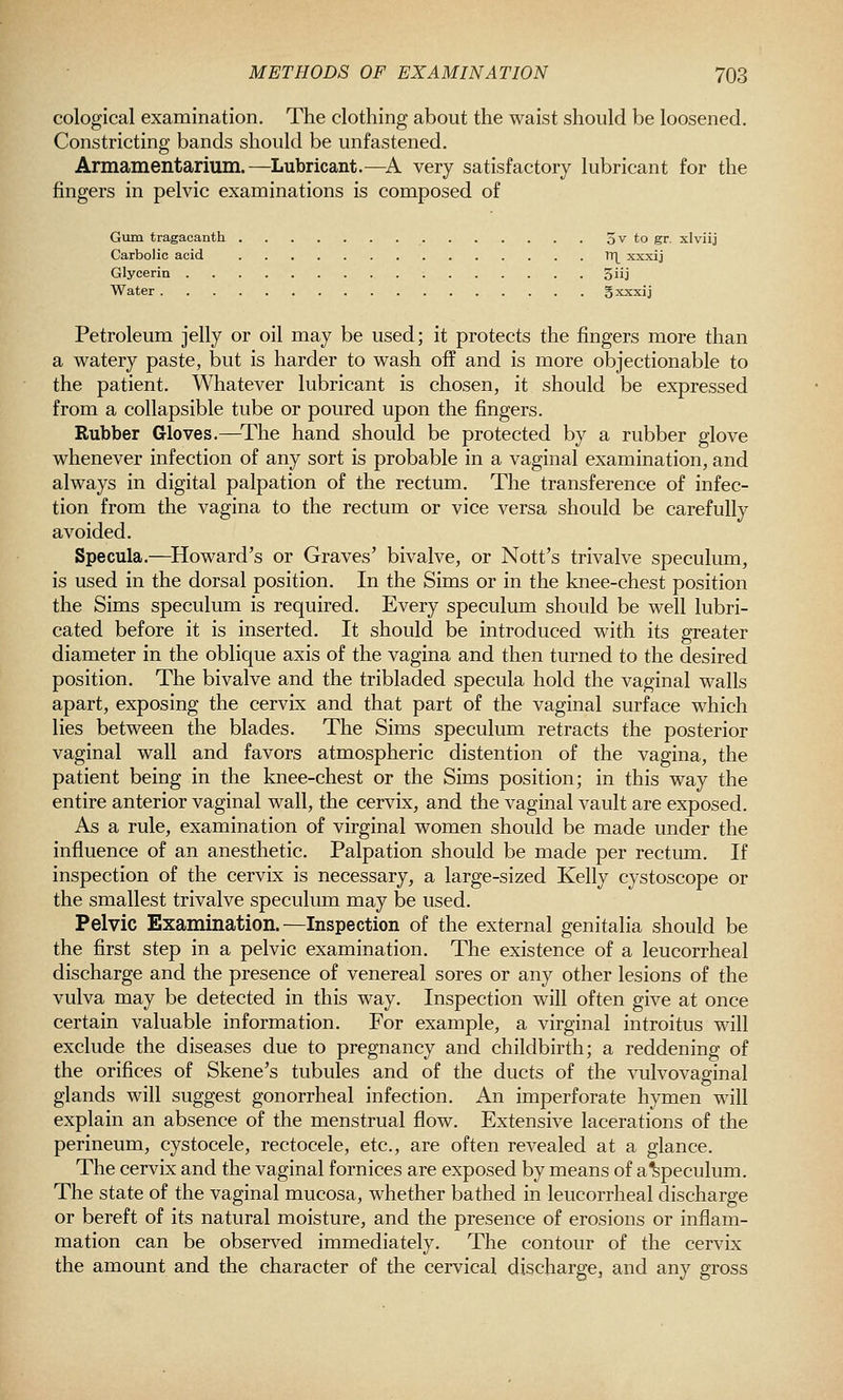 cological examination. The clothing about the waist should be loosened. Constricting bands should be unfastened. Armamentarium.—Lubricant.—^A very satisfactory lubricant for the fingers in pelvic examinations is composed of Gum tragacanth 3v to gr. xlviij Carbolic acid TTL xxxij Glycerin 3iij Water 5xxxij Petroleum jelly or oil may be used; it protects the fingers more than a watery paste, but is harder to wash off and is more objectionable to the patient. Whatever lubricant is chosen, it should be expressed from a collapsible tube or poured upon the fingers. Rubber Gloves.—^The hand should be protected by a rubber glove whenever infection of any sort is probable in a vaginal examination, and always in digital palpation of the rectum. The transference of infec- tion from the vagina to the rectum or vice versa should be carefully avoided. Specula.—^Howard's or Graves' bivalve, or Nott's trivalve speculum, is used in the dorsal position. In the Sims or in the knee-chest position the Sims speculum is required. Every speculum should be well lubri- cated before it is inserted. It should be introduced with its greater diameter in the oblique axis of the vagina and then turned to the desired position. The bivalve and the tribladed specula hold the vaginal walls apart, exposing the cervix and that part of the vaginal surface which lies between the blades. The Sims speculum retracts the posterior vaginal wall and favors atmospheric distention of the vagina, the patient being in the knee-chest or the Sims position; in this way the entire anterior vaginal wall, the cervix, and the vaginal vault are exposed. As a rule, examination of virginal women should be made under the influence of an anesthetic. Palpation should be made per rectum. If inspection of the cervix is necessary, a large-sized Kelly cystoscope or the smallest trivalve speculum may be used. Pelvic Examination.—Inspection of the external genitalia should be the first step in a pelvic examination. The existence of a leucorrheal discharge and the presence of venereal sores or any other lesions of the vulva may be detected in this way. Inspection will often give at once certain valuable information. For example, a virginal introitus will exclude the diseases due to pregnancy and childbirth; a reddening of the orifices of Skene's tubules and of the ducts of the vulvovaginal glands will suggest gonorrheal infection. An imperforate hymen will explain an absence of the menstrual flow. Extensive lacerations of the perineum, cystocele, rectocele, etc., are often revealed at a glance. The cervix and the vaginal fornices are exposed by means of a%peculum. The state of the vaginal mucosa, whether bathed in leucorrheal discharge or bereft of its natural moisture, and the presence of erosions or inflam- mation can be observed immediately. The contour of the cervix the amount and the character of the cervical discharge, and any gross