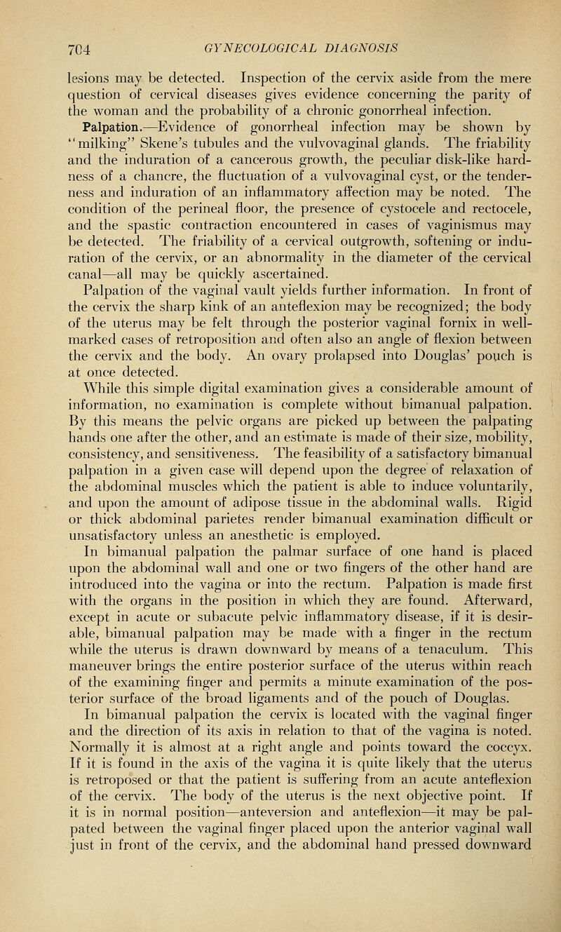 lesions may be detected. Inspection of the cervix aside from the mere question of cervical diseases gives evidence concerning the parity of the woman and the probability of a chronic gonorrheal infection. Palpation.—^Evidence of gonorrheal infection may be shown by milking Skene's tubules and the vulvovaginal glands. The friability and the induration of a cancerous growth, the peculiar disk-like hard- ness of a chancre, the fluctuation of a vulvovaginal cyst, or the tender- ness and induration of an inflammatory affection may be noted. The condition of the perineal floor, the presence of cystocele and rectocele, and the spastic contraction encountered in cases of vaginismus may be detected. The friability of a cervical outgrowth, softening or indu- ration of the cervix, or an abnormality in the diameter of the cervical canal—all may be quickly ascertained. Palpation of the vaginal vault yields further information. In front of the cervix the sharp kink of an anteflexion may be recognized; the body of the uterus may be felt through the posterior vaginal fornix in well- marked cases of retroposition and often also an angle of flexion between the cervix and the body. An ovary prolapsed into Douglas' pouch is at once detected. While this simple digital examination gives a considerable amount of information, no examination is complete without bimanual palpation. By this means the pelvic organs are picked up between the palpating hands one after the other, and an estimate is made of their size, mobility, consistency, and sensitiveness. The feasibility of a satisfactory bimanual palpation in a given case will depend upon the degree of relaxation of the abdominal muscles which the patient is able to induce voluntarily, and upon the amount of adipose tissue in the abdominal walls. Rigid or thick abdominal parietes render bimanual examination difficult or unsatisfactory unless an anesthetic is employed. In bimanual palpation the palmar surface of one hand is placed upon the abdominal wall and one or two fingers of the other hand are introduced into the vagina or into the rectum. Palpation is made first with the organs in the position in which they are found. Afterward, except in acute or subacute pelvic inflammatory disease, if it is desir- able, bimanual palpation may be made with a finger in the rectum while the uterus is drawn downward by means of a tenaculum. This maneuver brings the entire posterior surface of the uterus within reach of the examining finger and permits a minute examination of the pos- terior surface of the broad ligaments and of the pouch of Douglas. In bimanual palpation the cervix is located with the vaginal finger and the direction of its axis in relation to that of the vagina is noted. Normally it is almost at a right angle and points toward the coccyx. If it is found in the axis of the vagina it is quite likely that the uterus is retroposed or that the patient is suffering from an acute anteflexion of the cervix. The body of the uterus is the next objective point. If it is in normal position—anteversion and anteflexion—it may be pal- pated between the vaginal finger placed upon the anterior vaginal wall just in front of the cervix, and the abdominal hand pressed downward