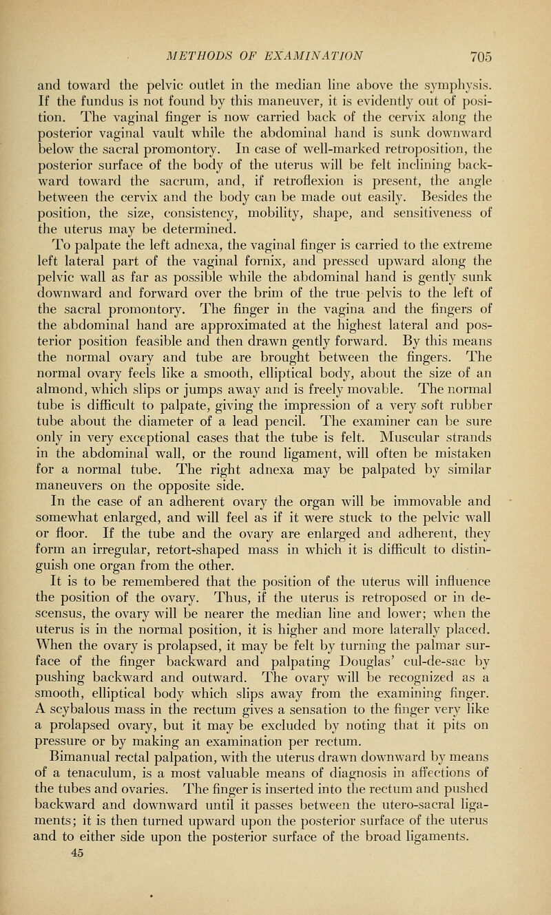 and toward die pelvic outlet in the median line above the symphysis. If the fundus is not found by this maneuver, it is evidently out of posi- tion. The vaginal finger is nov^ carried back of the cervix along the posterior vaginal vault while the abdominal hand is sunk downward below the sacral promontory. In case of well-marked retroposition, the posterior surface of the body of the uterus will be felt inclining back- ward toward the sacrum, and, if retroflexion is present, the angle between the cervix and the body can be made out easily. Besides the position, the size, consistency, mobility, shape, and sensitiveness of the uterus may be determined. To palpate the left adnexa, the vaginal finger is carried to the extreme left lateral part of the vaginal fornix, and pressed upward along the pelvic wall as far as possible while the abdominal hand is gently sunk downward and forward over the brim of the true pelvis to the left of the sacral promontory. The finger in the vagina and the fingers of the abdominal hand are approximated at the highest lateral and pos- terior position feasible and then drawn gently forward. By this means the normal ovary and tube are brought between the fingers. The normal ovary feels like a smooth, elliptical body, about the size of an almond, which slips or jumps away and is freely movable. The normal tube is difficult to palpate, giving the impression of a very soft rubber tube about the diameter of a lead pencil. The examiner can be sure only in very exceptional cases that the tube is felt. Muscular strands in the abdominal wall, or the round ligament, will often be mistaken for a normal tube. The right adnexa may be palpated by similar maneuvers on the opposite side. In the case of an adherent ovary the organ will be immovable and somewhat enlarged, and will feel as if it were stuck to the pelvic wall or floor. If the tube and the ovary are enlarged and adherent, they form an irregular, retort-shaped mass in which it is difficult to distin- guish one organ from the other. It is to be remembered that the position of the uterus will influence the position of the ovary. Thus, if the uterus is retroposed or in de- scensus, the ovary will be nearer the median line and lower; when the uterus is in the normal position, it is higher and more laterally placed. When the ovary is prolapsed, it may be felt by turning the palmar sur- face of the finger backward and palpating Douglas' cul-de-sac by pushing backward and outward. The ovary will be recognized as a smooth, elliptical body which slips away from the examining finger. A scybalous mass in the rectum gives a sensation to the finger very like a prolapsed ovary, but it may be excluded by noting that it pits on pressure or by making an examination per rectum. Bimanual rectal palpation, with the uterus drawn downward by means of a tenaculum, is a most valuable means of diagnosis in affections of the tubes and ovaries. The finger is inserted into the rectum and pushed backward and downward until it passes between the utero-sacral liga- ments; it is then turned upward upon the posterior surface of the uterus and to either side upon the posterior surface of the broad ligaments. 45