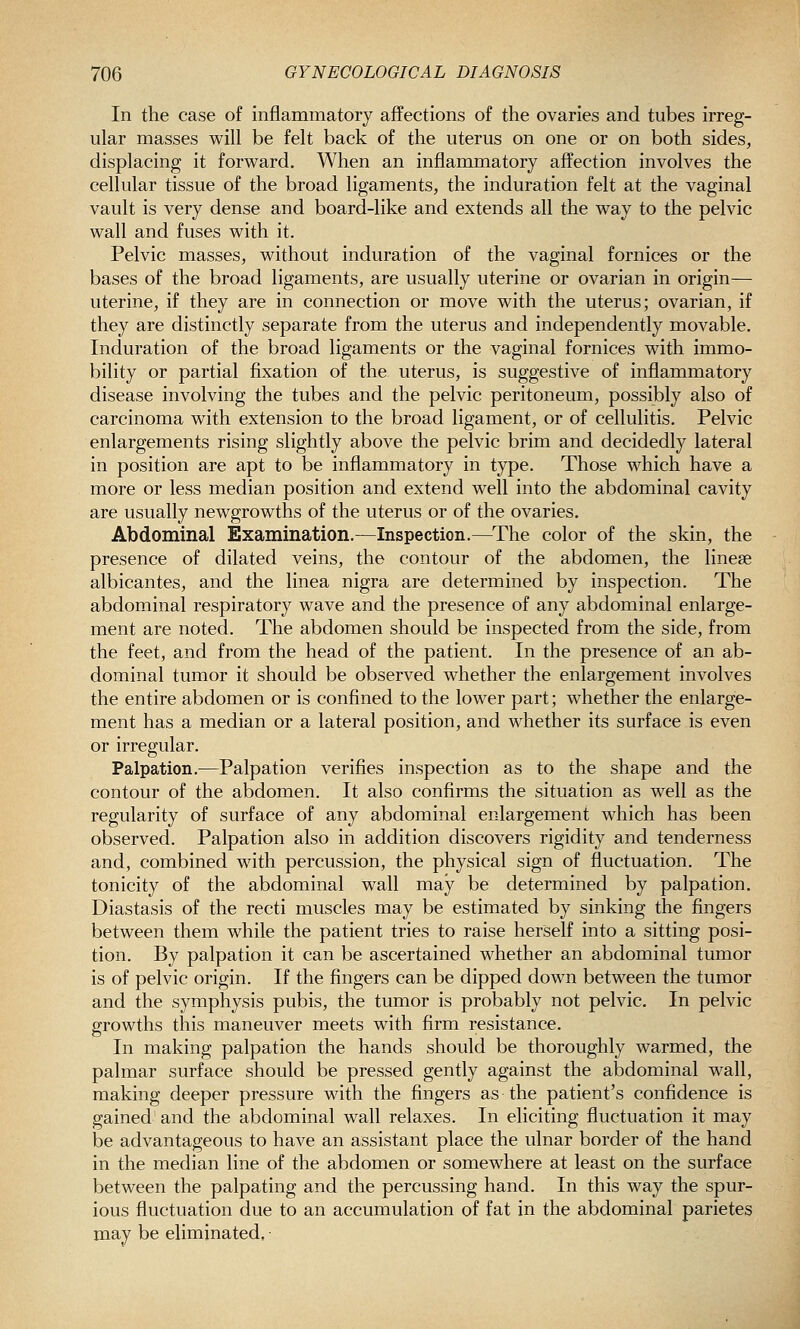 In the case of inflammatorj affections of the ovaries and tubes irreg- ular masses will be felt back of the uterus on one or on both sides, displacing it forward. When an inflammatory affection involves the cellular tissue of the broad ligaments, the induration felt at the vaginal vault is very dense and board-like and extends all the way to the pelvic wall and fuses with it. Pelvic masses, without induration of the vaginal fornices or the bases of the broad ligaments, are usually uterine or ovarian in origin— uterine, if they are in connection or move with the uterus; ovarian, if they are distinctly separate from the uterus and independently movable. Induration of the broad ligaments or the vaginal fornices with immo- bility or partial fixation of the uterus, is suggestive of inflammatory disease involving the tubes and the pelvic peritoneum, possibly also of carcinoma with extension to the broad ligament, or of cellulitis. Pelvic enlargements rising slightly above the pelvic brim and decidedly lateral in position are apt to be inflammatory in type. Those which have a more or less median position and extend well into the abdominal cavity are usually newgrowths of the uterus or of the ovaries. Abdominal Examination.—Inspection.—^The color of the skin, the presence of dilated veins, the contour of the abdomen, the linese albicantes, and the linea nigra are determined by inspection. The abdominal respiratory wave and the presence of any abdominal enlarge- ment are noted. The abdomen should be inspected from the side, from the feet, and from the head of the patient. In the presence of an ab- dominal tumor it should be observed whether the enlargement involves the entire abdomen or is confined to the lower part; whether the enlarge- ment has a median or a lateral position, and whether its surface is even or irregular. Palpation.—Palpation verifies inspection as to the shape and the contour of the abdomen. It also confirms the situation as well as the regularity of surface of any abdominal enlargement which has been observed. Palpation also in addition discovers rigidity and tenderness and, combined with percussion, the physical sign of fluctuation. The tonicity of the abdominal wall may be determined by palpation. Diastasis of the recti muscles may be estimated by sinking the fingers between them while the patient tries to raise herself into a sitting posi- tion. By palpation it can be ascertained whether an abdominal tumor is of pelvic origin. If the fingers can be dipped down between the tumor and the symphysis pubis, the tumor is probably not pelvic. In pelvic growths this maneuver meets with firm resistance. In making palpation the hands should be thoroughly warmed, the palmar surface should be pressed gently against the abdominal wall, making deeper pressure with the fingers as the patient's confidence is gained and the abdominal wall relaxes. In eliciting fluctuation it may be advantageous to have an assistant place the ulnar border of the hand in the median line of the abdomen or somewhere at least on the surface between the palpating and the percussing hand. In this way the spur- ious fluctuation due to an accumulation of fat in the abdominal parietes may be eliminated.