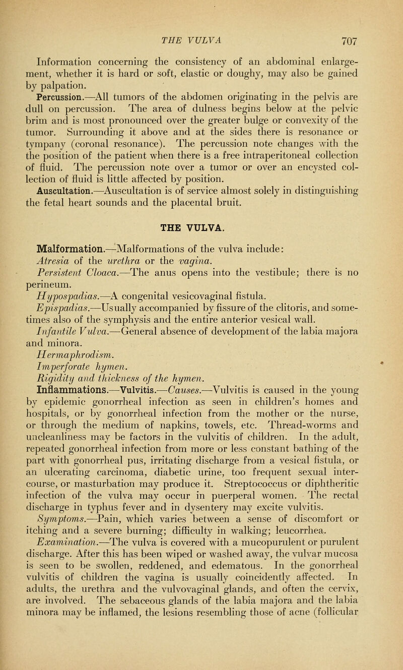 Information concerning the consistency of an abdominal enlarge- ment, whether it is hard or soft, elastic or doughy, may also be gained by palpation. Percussion.—^All tumors of the abdomen originating in the pelvis are dull on percussion. The area of dulness begins below at the pelvic brim and is most pronounced over the greater bulge or convexity of the tumor. Surrounding it above and at the sides there is resonance or tympany (coronal resonance). The percussion note changes with the the position of the patient when there is a free intraperitoneal collection of fluid. The percussion note over a tumor or over an encysted col- lection of fluid is little affected by position. Auscultation.—^Auscultation is of service almost solely in distinguishing the fetal heart sounds and the placental bruit. THE VULVA. Malformation.—Malformations of the vulva include: Atresia of the urethra or the vagina. Persistent Cloaca.—^The anus opens into the vestibule; there is no perineum. Hypospadias.—^A congenital vesicovaginal fistula. Epispadias.—Usually accompanied by fissure of the clitoris, and some- times also of the symphysis and the entire anterior vesical wall. Infantile Vulva.—General absence of development of the labia majora and minora. Hermaphrodism. Imperforate hymen. Rigidity and thickness of the hymen. Inflammations.—Vulvitis.—Causes.—Vulvitis is caused in the young by epidemic gonorrheal infection as seen in children's homes and hospitals, or by gonorrheal infection from the mother or the nurse, or through the medium of napkins, towels, etc. Thread-worms and uncleanliness may be factors in the vulvitis of children. In the adult, repeated gonorrheal infection from more or less constant bathing of the part with gonorrheal pus, irritating discharge from a vesical fistula, or an ulcerating carcinoma, diabetic urine, too frequent sexual inter- course, or masturbation may produce it. Streptococcus or diphtheritic infection of the vulva may occur in puerperal women. The rectal discharge in typhus fever and in dysentery may excite vulvitis. Symptoms.—Pain, which varies between a sense of discomfort or itching and a severe burning; difficulty in walking; leucorrhea. Examination.—The vulva is covered with a mucopurulent or purulent discharge. After this has been wiped or washed away, the vulvar mucosa is seen to be swollen, reddened, and edematous. In the gonorrheal vulvitis of children the vagina is usually coincidently affected. In adults, the urethra and the vulvovaginal glands, and often the cervix, are involved. The sebaceous glands of the labia majora and the labia minora may be inflamed, the lesions resembling those of acne (follicular
