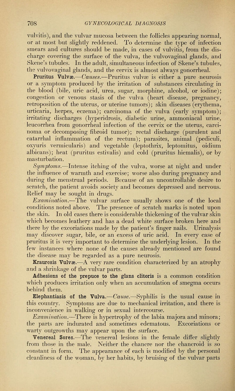 vulvitis), and the vulvar mucosa between the follicles appearing normal, or at most but slightly reddened. To determine the type of infection smears and cultures should be made, in cases of vulvitis, from the dis- charge covering the surface of the vulva, the vulvovaginal glands, and Skene's tubules. In the adult, simultaneous infection of Skene's tubules, the vulvovaginal glands, and the cervix is almost always gonorrheal. Pruritus Vulvae.—Causes.—Pruritus vulvae is either a pure neurosis or a symptom produced by the irritation of substances circulating in the blood (bile, uric acid, urea, sugar, morphine, alcohol, or iodine); congestion or venous stasis of the vulva (heart disease, pregnancy, retroposition of the uterus, or uterine tumors); skin diseases (erythema, urticaria, herpes, eczema); carcinoma of the vulva (early symptom); irritating discharges (hyperidrosis, diabetic urine, ammoniacal urine, leucorrhea from gonorrheal infection of the cervix or the uterus, carci- noma or decomposing fibroid tumor); rectal discharge (purulent and catarrhal inflammation of the rectum); parasites, animal (pediculi, oxyuris vermicularis) and vegetable (leptothrix, leptomitus, oidium albicans); heat (pruritus estivalis) and cold (pruritus hiemalis), or by masturbation. Symptoms.—Intense itching of the vulva, worse at night and under the influence of warmth and exercise; worse also during pregnancy and during the menstrual periods. Because of an uncontrollable desire to scratch, the patient avoids society and becomes depressed and nervous. Relief may be sought in drugs. Examination.—The vulvar surface usually shows one of the local conditions noted above. The presence of scratch marks is noted upon the skin. In old cases there is considerable thickening of the vulvar skin which becomes leathery and has a dead white surface broken here and there by the excoriations made by the patient's finger nails. Urinalysis may discover sugar, bile, or an excess of uric acid. In every case of pruritus it is very important to determine the underlying lesion. In the few instances where none of the causes already mentioned are found the disease may be regarded as a pure neurosis. Kraurosis Vulvae.—^A very rare condition characterized by an atrophy and a shrinkage of the vulvar parts. Adhesions of the prepuce to the glans clitoris is a common condition which produces irritation only when an accumulation of smegma occurs behind them. Elephantiasis of the Vulva.-—Cause.—Syphilis is the usual cause in this country. Symptoms are due to mechanical irritation, and there is inconvenience in walking or in sexual intercourse. Examination.—^There is hypertrophy of the labia majora and minora; the parts are indurated and sometimes edematous. Excoriations or warty outgrowths may appear upon the surface. Venereal Sores.—The venereal lesions in the female differ slightly from those in the male. Neither the chancre nor the chancroid is so constant in form. The appearance of each is modified by the personal cleanliness of the woman, by her habits, by bruising of the vulvar parts