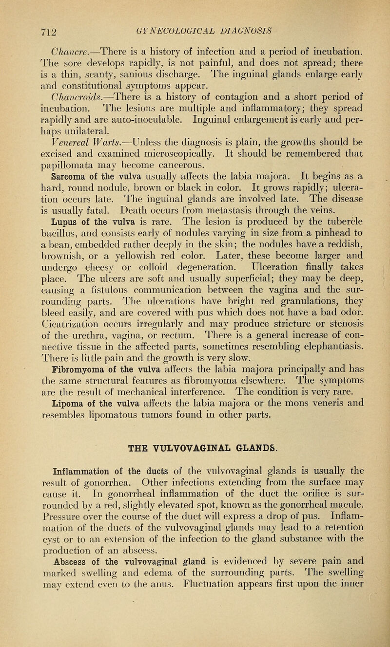 Chancre.—There is a history of infection and a period of incubation. The sore develops rapidly, is not painful, and does not spread; there is a thin, scanty, sanious discharge. The inguinal glands enlarge early and constitutional symptoms appear. Chancroids.—^There is a history of contagion and a short period of incubation. The lesions are multiple and inflammatory; they spread rapidly and are auto-inoculable. Inguinal enlargement is early and per- haps unilateral. Venereal Warts.—^Unless the diagnosis is plain, the growths should be excised and examined microscopically. It should be remembered that papillomata may become cancerous. Sarcoma of the vulva usually affects the labia majora. It begins as a hard, round nodule, brown or black in color. It grows rapidly; ulcera- tion occurs late. The inguinal glands are involved late. The disease is usually fatal. Death occurs from metastasis through the veins. Lupus of the vulva is rare. The lesion is produced by the tubercle bacillus, and consists early of nodules varying in size from a pinhead to a bean, embedded rather deeply in the skin; the nodules have a reddish, brownish, or a yellowish red color. Later, these become larger and undergo cheesy or colloid degeneration. Ulceration finally takes place. The ulcers are soft and usually superficial; they may be deep, causing a fistulous communication between the vagina and the sur- rounding parts. The ulcerations have bright red granulations, they bleed easily, and are covered with pus which does not have a bad odor. Cicatrization occurs irregularly and may produce stricture or stenosis of the urethra, vagina, or rectum. There is a general increase of con- nective tissue in the affected parts, sometimes resembling elephantiasis. There is little pain and the growth is very slow. Fibromyoma of the vulva affects the labia majora principally and has the same structural features as fibromyoma elsewhere. The symptoms are the result of mechanical interference. The condition is very rare. Lipoma of the vulva affects the labia majora or the nlons veneris and resembles lipomatous tumors found in other parts. THE VULVOVAGINAL GLANDS. Inflammation of the ducts of the vulvovaginal glands is usually the result of gonorrhea. Other infections extending from the surface may cause it. In gonorrheal inflammation of the duct the orifice is sur- rounded by a red, slightly elevated spot, known as the gonorrheal macule. Pressure over the course of the duct will express a drop of pus. Inflam- mation of the ducts of the vulvovaginal glands may lead to a retention cyst or to an extension of the infection to the gland substance with the production of an abscess. Abscess of the vulvovaginal gland is evidenced by severe pain and marked swelling and edema of the surrounding parts. The swelling may extend even to the anus. Fluctuation appears first upon the inner