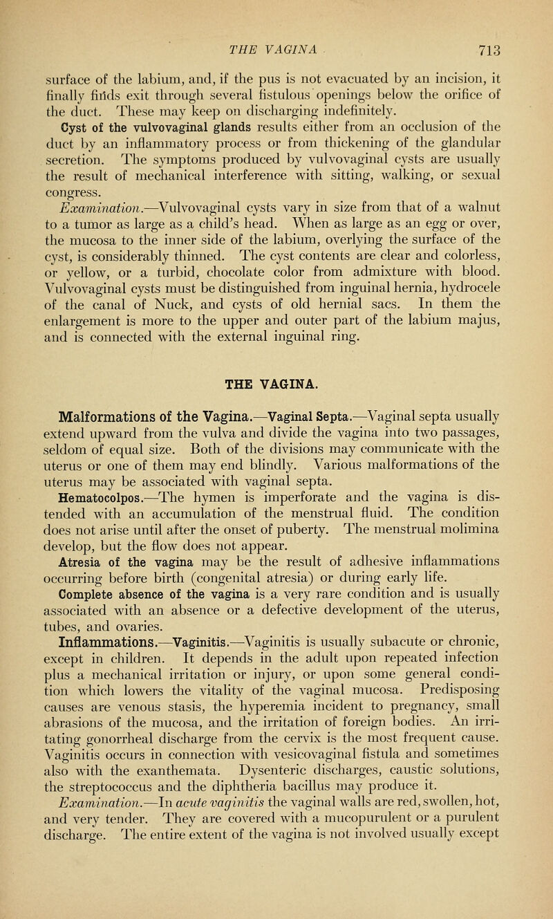 surface of the labium, and, if the pus is not evacuated by an incision, it finally finds exit through several fistulous openings below the orifice of the duct. These may keep on discharging indefinitely. Cyst of the vulvovaginal glands results either from an occlusion of the duct by an inflammatory process or from thickening of the glandular secretion. The symptoms produced by vulvovaginal cysts are usually the result of mechanical interference with sitting, walking, or sexual congress. Examination.—Vulvovaginal cysts vary in size from that of a walnut to a tumor as large as a child's head. When as large as an egg or over, the mucosa to the inner side of the labium, overlying the surface of the cyst, is considerably thinned. The cyst contents are clear and colorless, or yellow, or a turbid, chocolate color from admixture with blood. Vulvovaginal cysts must be distinguished from inguinal hernia, hydrocele of the canal of Nuck, and cysts of old hernial sacs. In them the enlargement is more to the upper and outer part of the labium majus, and is connected with the external inguinal ring. THE VAGINA. Malformations of the Vagina.—Vaginal Septa.—Vaginal septa usually extend upward from the vulva and divide the vagina into two passages, seldom of equal size. Both of the divisions may communicate with the uterus or one of them may end blindly. Various malformations of the uterus may be associated with vaginal septa. Hematocolpos.—The hymen is imperforate and the vagina is dis- tended with an accumulation of the menstrual fluid. The condition does not arise until after the onset of puberty. The menstrual molimina develop, but the flow does not appear. Atresia of the vagina may be the result of adhesive inflammations occurring before birth (congenital atresia) or during early life. Complete absence of the vagina is a very rare condition and is usually associated with an absence or a defective development of the uterus, tubes, and ovaries. Inflammations.—Vaginitis.—^Vaginitis is usually subacute or chronic, except in children. It depends in the adult upon repeated infection plus a mechanical irritation or injury, or upon some general condi- tion which lowers the vitality of the vaginal mucosa. Predisposing causes are venous stasis, the hyperemia incident to pregnancy, small abrasions of the mucosa, and the irritation of foreign bodies. An irri- tating gonorrheal discharge from the cervix is the most frequent cause. Vaginitis occurs in connection with vesicovaginal fistula and sometimes also with the exanthemata. Dysenteric discharges, caustic solutions, the streptococcus and the diphtheria baciflus may produce it. Examination.—In acute vaginitis the vaginal walls are red, swollen, hot, and very tender. They are covered with a mucopurulent or a purulent discharge. The entire extent of the vagina is not involved usually except
