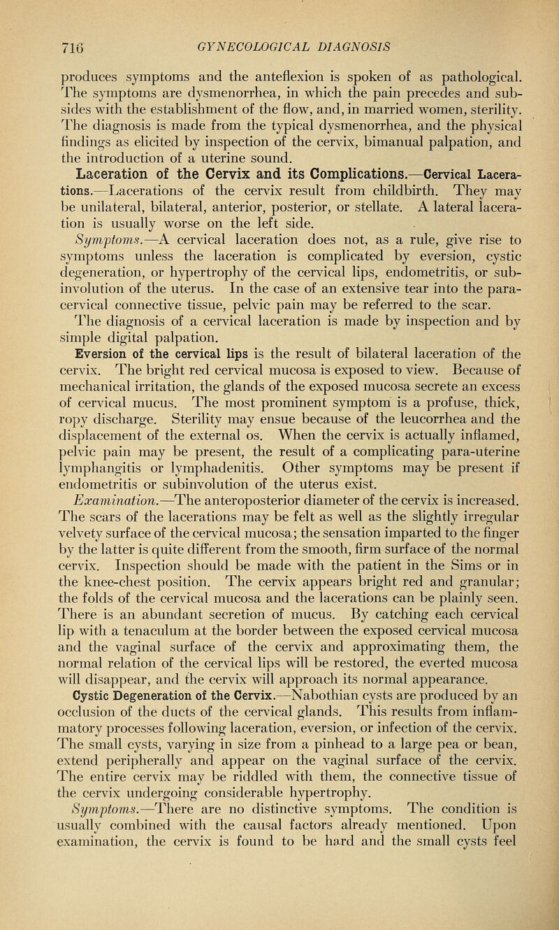 produces symptoms and the anteflexion is spoken of as pathological. The symptoms are dysmenorrhea, in which the pain precedes and sub- sides with the establishment of the flow, and, in married women, sterility. The diagnosis is made from the typical dysmenorrhea, and the physical findings as elicited by inspection of the cervix, bimanual palpation, and the introduction of a uterine sound. Laceration of the Cervix and its Complications.—Cervical Lacera- tions.—Lacerations of the cervix result from childbirth. They may be unilateral, bilateral, anterior, posterior, or stellate. A lateral lacera- tion is usually worse on the left side. Symptoms.—A cervical laceration does not, as a rule, give rise to symptoms unless the laceration is complicated by eversion, cystic degeneration, or hypertrophy of the cervical lips, endometritis, or sub- involution of the uterus. In the case of an extensive tear into the para- cervical connective tissue, pelvic pain may be referred to the scar. The diagnosis of a cervical laceration is made by inspection and by simple digital palpation. Eversion of the cervical lips is the result of bilateral laceration of the cervix. The bright red cervical mucosa is exposed to view. Because of mechanical irritation, the glands of the exposed mucosa secrete an excess of cervical mucus. The most prominent symptom is a profuse, thick, ropy discharge. Sterility may ensue because of the leucorrhea and the displacement of the external os. When the cervix is actually inflamed, pelvic pain may be present, the result of a complicating para-uterine lymphangitis or lymphadenitis. Other symptoms may be present if endometritis or subinvolution of the uterus exist. Examination.—The anteroposterior diameter of the cervix is increased. The scars of the lacerations may be felt as well as the slightly irregular velvety surface of the cervical mucosa; the sensation imparted to the finger by the latter is quite different from the smooth, firm surface of the normal cervix. Inspection should be made with the patient in the Sims or in the knee-chest position. The cervix appears bright red and granular; the folds of the cervical mucosa and the lacerations can be plainly seen. There is an abundant secretion of mucus. By catching each cervical lip with a tenaculum at the border between the exposed cervical mucosa and the vaginal surface of the cervix and approximating them, the normal relation of the cervical lips will be restored, the everted mucosa will disappear, and the cervix will approach its normal appearance. Cystic Degeneration of the Cervix.—Nabothian cysts are produced by an occlusion of the ducts of the cervical glands. This results from inflam- matory processes following laceration, eversion, or infection of the cervix. The small cysts, varying in size from a pinhead to a large pea or bean, extend peripherally and appear on the vaginal surface of the cervix. The entire cervix may be riddled with them, the connective tissue of the cervix undergoing considerable hypertrophy. Symptoms.—There are no distinctive symptoms. The condition is usually combined with the causal factors already mentioned. Upon examination, the cervix is found to be hard and the small cysts feel