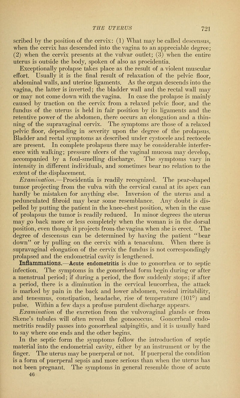 scribed by the position of the cervix: (1) What may be called descensus, when the cervix has descended into the vagina to an appreciable degree; (2) when the cervix presents at the vulvar outlet; (3) when the entire uterus is outside the body, spoken of also as procidentia. Exceptionally prolapse takes place as the result of a violent muscular effort. Usually it is the final result of relaxation of the pelvic floor, abdominal walls, and uterine ligaments. As the organ descends into the vagina, the latter is inverted; the bladder wall and the rectal wall may or may not come down with the vagina. In case the prolapse is mainly caused by traction on the cervix from a relaxed pelvic floor, and the fundus of the uterus is held in fair position by its ligaments and the retentive power of the abdomen, there occurs an elongation and a thin- ning of the supravaginal cervix. The symptoms are those of a relaxed pelvic floor, depending in severity upon the degree of the prolapsus. Bladder and rectal symptoms as described under cystocele and rectocele are present. In complete prolapsus there may be considerable interfer- ence with walking; pressure ulcers of the vaginal mucosa may develop, accompanied by a foul-smelling discharge. The symptoms vary in intensity in different individuals, and sometimes bear no relation to the extent of the displacement. Examination.—Procidentia is readily recognized. The pear-shaped tumor projecting from the vulva with the cervical canal at its apex can hardly be mistaken for anything else. Inversion of the uterus and a pedunculated fibroid may bear some resemblance. Any doubt is dis- pelled by putting the patient in the knee-chest position, when in the case of prolapsus the tumor is readily reduced. In minor degrees the uterus may go back more or less completely when the woman is in the dorsal position, even though it projects from-the vagina when she is erect. The degree of descensus can be determined by having the patient bear down or by pulling on the cervix with a tenaculum. When there is supravaginal elongation of the cervix the fundus is not correspondingly prolapsed and the endometrial cavity is lengthened. Inflammations.—Acute endometritis is due to gonorrhea or to septic infection. The symptoms in the gonorrheal form begin during or after a menstrual period; if during a period, the flow suddenly stops; if after a period, there is a diminution in the cervical leucorrhea, the attack is marked by pain in the back and lower abdomen, vesical irritability, and tenesmus, constipation, headache, rise of temperature (101°) and pulse. Within a few days a profuse purulent discharge appears. Examination of the excretion from the vulvovaginal glands or from Skene's tubules will often reveal the gonococcus. Gonorrheal endo- metritis readily passes into gonorrheal salpingitis, and it is usually hard to say where one ends and the other begins. In the septic form the symptoms follow the introduction of septic material into the endometrial cavity, either by an instrument or by the finger. The uterus may be puerperal or not. If puerperal the condition is a form of puerperal sepsis and more serious than when the uterus has not been pregnant. The symptoms in general resemble those of acute 46