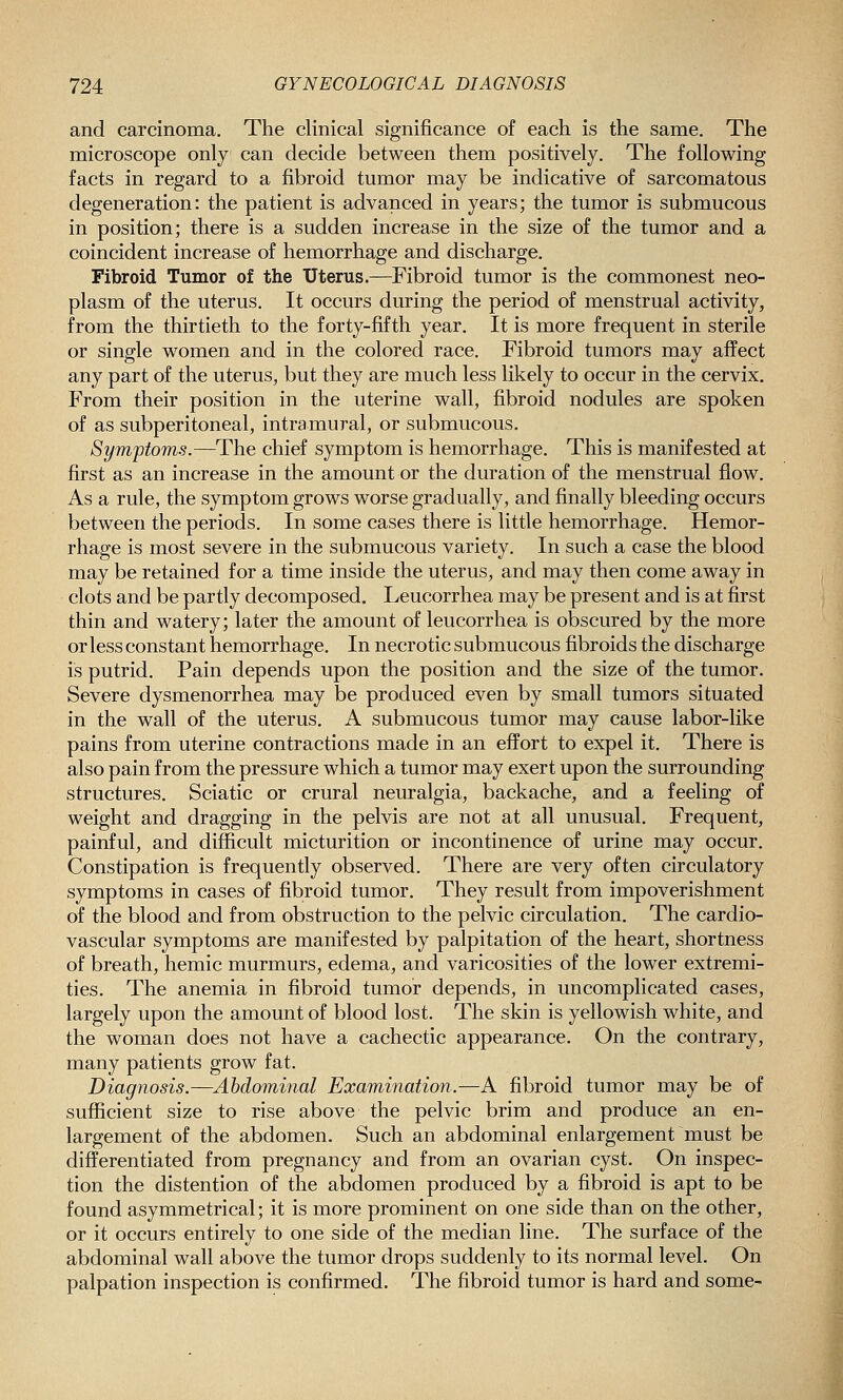 and carcinoma. The clinical significance of each is the same. The microscope only can decide between them positively. The following facts in regard to a fibroid tumor may be indicative of sarcomatous degeneration: the patient is advanced in years; the tumor is submucous in position; there is a sudden increase in the size of the tumor and a coincident increase of hemorrhage and discharge. Fibroid Tumor of the Uterus.—^Fibroid tumor is the commonest neo- plasm of the uterus. It occurs during the period of menstrual activity, from the thirtieth to the forty-fifth year. It is more frequent in sterile or single women and in the colored race. Fibroid tumors may affect any part of the uterus, but they are much less likely to occur in the cervix. From their position in the uterine wall, fibroid nodules are spoken of as subperitoneal, intramural, or submucous. Symptoms.—The chief symptom is hemorrhage. This is manifested at first as an increase in the amount or the duration of the menstrual flow. As a rule, the symptom grows worse gradually, and finally bleeding occurs between the periods. In some cases there is little hemorrhage. Hemor- rhage is most severe in the submucous variety. In such a case the blood may be retained for a time inside the uterus, and may then come away in clots and be partly decomposed. Leucorrhea may be present and is at first thin and watery; later the amount of leucorrhea is obscured by the more or less constant hemorrhage. In necrotic submucous fibroids the discharge is putrid. Pain depends upon the position and the size of the tumor. Severe dysmenorrhea may be produced even by small tumors situated in the wall of the uterus. A submucous tumor may cause labor-like pains from uterine contractions made in an effort to expel it. There is also pain from the pressure which a tumor may exert upon the surrounding structures. Sciatic or crural neuralgia, backache, and a feeling of weight and dragging in the pelvis are not at all unusual. Frequent, painful, and difficult micturition or incontinence of urine may occur. Constipation is frequently observed. There are very often circulatory symptoms in cases of fibroid tumor. They result from impoverishment of the blood and from obstruction to the pelvic circulation. The cardio- vascular symptoms are manifested by palpitation of the heart, shortness of breath, hemic murmurs, edema, and varicosities of the lower extremi- ties. The anemia in fibroid tumor depends, in uncomplicated cases, largely upon the amount of blood lost. The skin is yellowish white, and the woman does not have a cachectic appearance. On the contrary, many patients grow fat. Diagnosis.—Abdominal Examination.—A fibroid tumor may be of sufficient size to rise above the pelvic brim and produce an en- largement of the abdomen. Such an abdominal enlargement must be differentiated from pregnancy and from an ovarian cyst. On inspec- tion the distention of the abdomen produced by a fibroid is apt to be found asymmetrical; it is more prominent on one side than on the other, or it occurs entirely to one side of the median line. The surface of the abdominal wall above the tumor drops suddenly to its normal level. On palpation inspection is confirmed. The fibroid tumor is hard and some-
