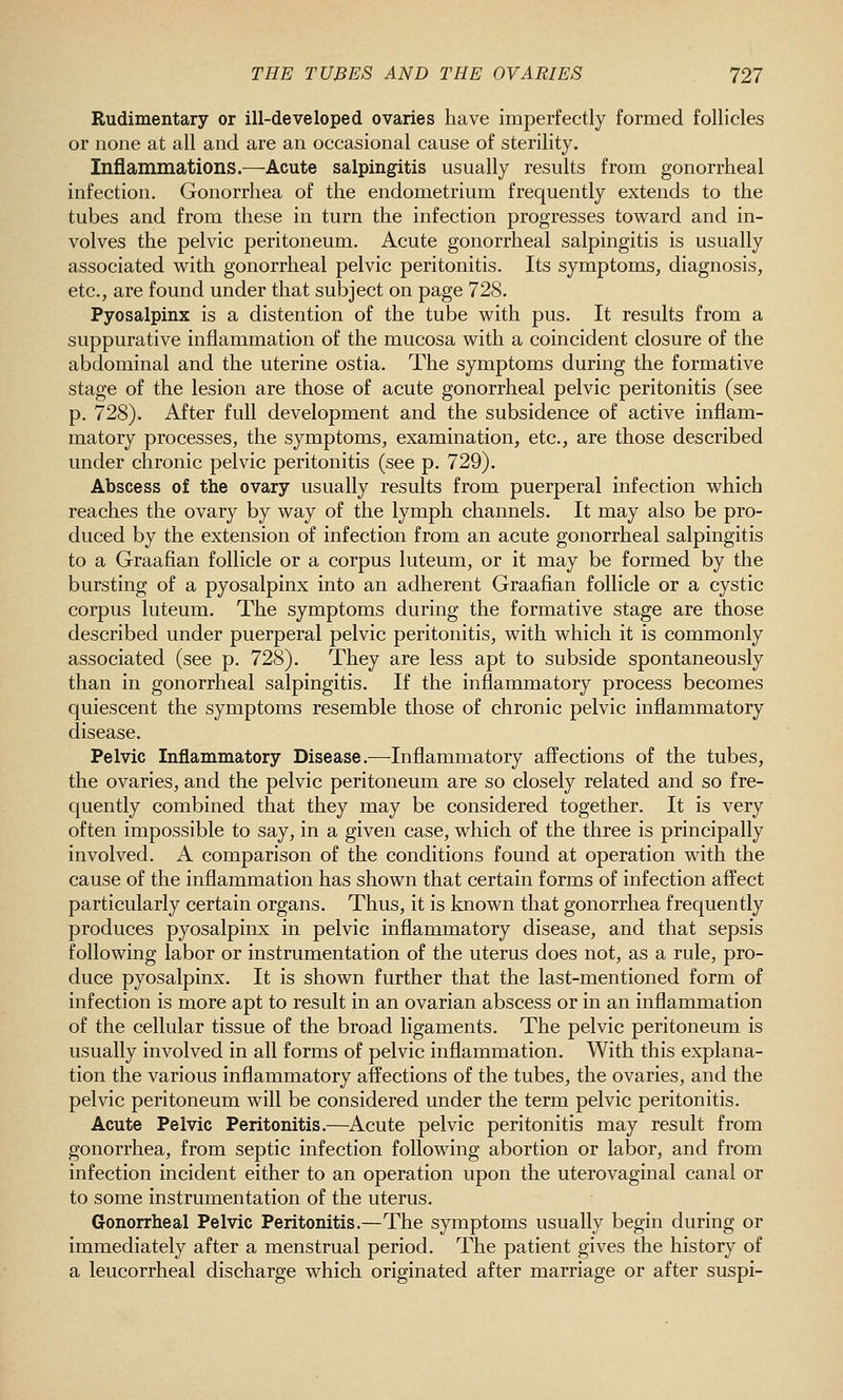 Rudimentary or ill-developed ovaries have imperfectly formed follicles or none at all and are an occasional cause of sterility. Inflammations.—Acute salpingitis usually results from gonorrheal infection. Gonorrhea of the endometrium frequently extends to the tubes and from these in turn the infection progresses toward and in- volves the pelvic peritoneum. Acute gonorrheal salpingitis is usually associated with gonorrheal pelvic peritonitis. Its symptoms, diagnosis, etc., are found under that subject on page 728. Pyosalpinx is a distention of the tube with pus. It results from a suppurative inflammation of the mucosa with a coincident closure of the abdominal and the uterine ostia. The symptoms during the formative stage of the lesion are those of acute gonorrheal pelvic peritonitis (see p. 728). After full development and the subsidence of active inflam- matory processes, the symptoms, examination, etc., are those described under chronic pelvic peritonitis (see p. 729). Abscess of the ovary usually results from puerperal infection which reaches the ovary by way of the lymph channels. It may also be pro- duced by the extension of infection from an acute gonorrheal salpingitis to a Graafian follicle or a corpus luteum, or it may be formed by the bursting of a pyosalpinx into an adherent Graafian follicle or a cystic corpus luteum. The symptoms during the formative stage are those described under puerperal pelvic peritonitis, with which it is commonly associated (see p. 728). They are less apt to subside spontaneously than in gonorrheal salpingitis. If the inflammatory process becomes quiescent the symptoms resemble those of chronic pelvic inflammatory disease. Pelvic Inflammatory Disease.—Inflammatory affections of the tubes, the ovaries, and the pelvic peritoneum are so closely related and so fre- quently combined that they may be considered together. It is very often impossible to say, in a given case, which of the three is principally involved. A comparison of the conditions found at operation with the cause of the inflammation has shown that certain forms of infection affect particularly certain organs. Thus, it is known that gonorrhea frequently produces pyosalpinx in pelvic inflammatory disease, and that sepsis following labor or instrumentation of the uterus does not, as a rule, pro- duce pyosalpinx. It is shown further that the last-mentioned form of infection is more apt to result in an ovarian abscess or in an inflammation of the cellular tissue of the broad ligaments. The pelvic peritoneum is usually involved in all forms of pelvic inflammation. With this explana- tion the various inflammatory affections of the tubes, the ovaries, and the pelvic peritoneum will be considered under the term pelvic peritonitis. Acute Pelvic Peritonitis.—Acute pelvic peritonitis may result from gonorrhea, from septic infection following abortion or labor, and from infection incident either to an operation upon the uterovaginal canal or to some instrumentation of the uterus. Gonorrheal Pelvic Peritonitis.—The symptoms usually begin during or immediately after a menstrual period. The patient gives the history of a leucorrheal discharge which originated after marriage or after suspi-