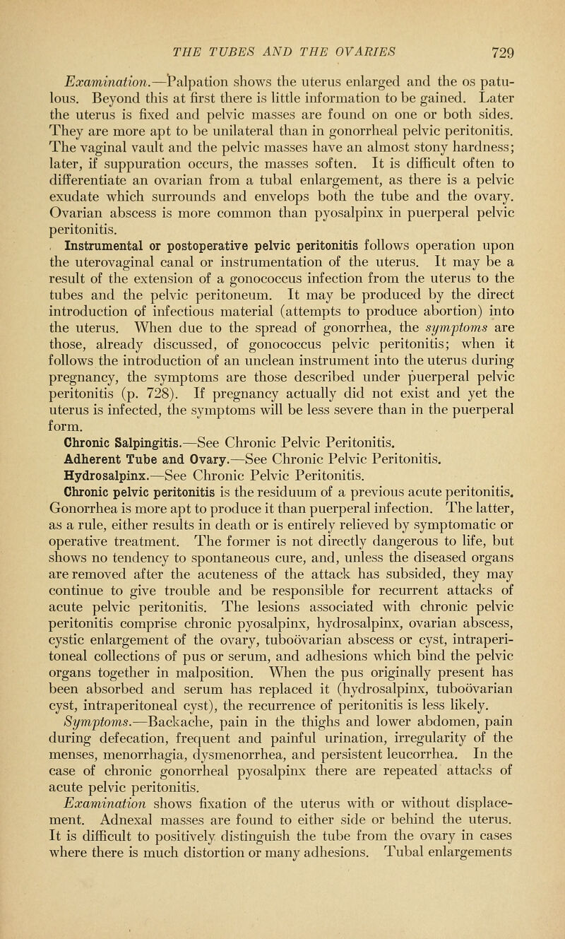 Examination.—t'alpation shows the uterus enlarged and the os patu- lous. Beyond this at first there is little information to be gained. Later the uterus is fixed and pelvic masses are found on one or both sides. They are more apt to be unilateral than in gonorrheal pelvic peritonitis. The vaginal vault and the pelvic masses have an almost stony hardness; later, if suppuration occurs, the masses soften. It is difficult often to differentiate an ovarian from a tubal enlargement, as there is a pelvic exudate which surrounds and envelops both the tube and the ovary. Ovarian abscess is more common than pyosalpinx in puerperal pelvic peritonitis. , Instrumental or postoperative pelvic peritonitis follows operation upon the uterovaginal canal or instrumentation of the uterus. It may be a result of the extension of a gonococcus infection from the uterus to the tubes and the pelvic peritoneum. It may be produced by the direct introduction of infectious material (attempts to produce abortion) into the uterus. When due to the spread of gonorrhea, the symptoms are those, already discussed, of gonococcus pelvic peritonitis; when it follows the introduction of an unclean instrument into the uterus during pregnancy, the symptoms are those described under puerperal pelvic peritonitis (p. 728). If pregnancy actually did not exist and yet the uterus is infected, the symptoms will be less severe than in the puerperal form. Chronic Salpingitis.—See Chronic Pelvic Peritonitis. Adherent Tube and Ovary.—See Chronic Pelvic Peritonitis. Hydrosalpinx.—See Chronic Pelvic Peritonitis. Chronic pelvic peritonitis is the residuum of a previous acute peritonitis. Gonorrhea is more apt to produce it than puerperal infection. The latter, as a rule, either results in death or is entirely relieved by symptomatic or operative treatment. The former is not directly dangerous to life, but shows no tendency to spontaneous cure, and, unless the diseased organs are removed after the acuteness of the attack has subsided, they may continue to give trouble and be responsible for recurrent attacks of acute pelvic peritonitis. The lesions associated with chronic pelvic peritonitis comprise chronic pyosalpinx, hydrosalpinx, ovarian abscess, cystic enlargement of the ovary, tuboovarian abscess or cyst, intraperi- toneal collections of pus or serum, and adhesions which bind the pelvic organs together in malposition. When the pus originally present has been absorbed and serum has replaced it (hydrosalpinx, tuboovarian cyst, intraperitoneal cyst), the recurrence of peritonitis is less likely. Symptoms.—Backache, pain in the thighs and lower abdomen, pain during defecation, frequent and painful urination, irregularity of the menses, menorrhagia, dysmenorrhea, and persistent leucorrhea. In the case of chronic gonorrheal pyosalpinx there are repeated attacks of acute pelvic peritonitis. Examination shows fixation of the uterus with or without displace- ment. Adnexal masses are found to either side or behind the uterus. It is difficult to positively distinguish the tube from the ovary in cases where there is much distortion or many adhesions. Tubal enlargements