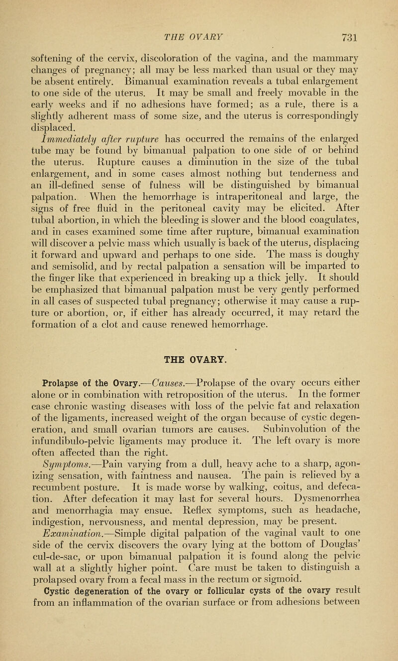 softening of the cervix, discoloration of the vagina, and the mammary changes of pregnancy; all may be less marked than usual or they may be absent entirely. IBimanual examination reveals a tubal enlargement to one side of the uterus. It may be small and freely movable in the early weeks and if no adhesions have formed; as a rule, there is a slightly adherent mass of some size, and the uterus is correspondingly displaced. Immediately after rupture has occurred the remains of the enlarged tube may be found by bimanual palpation to one side of or behind the uterus. Rupture causes a diminution in the size of the tubal enlargement, and in some cases almost nothing but tenderness and an ill-defined sense of fulness will be distinguished by bimanual palpation. When the hemorrhage is intraperitoneal and large, the signs of free fluid in the peritoneal cavity may be elicited. After tubal abortion, in which the bleeding is slower and the blood coagulates, and in cases examined some time after rupture, bimanual examination will discover a pelvic mass which usually is back of the uterus, displacing it forward and upward and perhaps to one side. The mass is doughy and semisolid, and by rectal palpation a sensation will be imparted to the finger like that experienced in breaking up a thick jelly. It should be emphasized that bimanual palpation must be very gently performed in all cases of suspected tubal pregnancy; otherwise it may cause a rup- ture or abortion, or, if either has already occurred, it may retard the formation of a clot and cause renewed hemorrhage. THE OVARY. Prolapse of the Ovary.—Caitses.—Prolapse of the ovary occurs either alone or in combination with retroposition of the uterus. In the former case chronic wasting diseases with loss of the pelvic fat and relaxation of the ligaments, increased weight of the organ because of cystic degen- eration, and small ovarian tumors are causes. Subinvolution of the infundibulo-pelvic ligaments may produce it. The left ovary is more often affected than the right. Symptoms.—Pain varying from a dull, heavy ache to a sharp, agon- izing sensation, with faintness and nausea. The pain is relieved by a recumbent posture. It is made worse by walking, coitus, and defeca- tion. After defecation it may last for several hours. Dysmenorrhea and menorrhagia may ensue. Reflex symptoms, such as headache, indigestion, nervousness, and mental depression, may be present. Examination.—Simple digital palpation of the vaginal vault to one side of the cervix discovers the ovary lying at the bottom of Douglas' cul-de-sac, or upon bimanual palpation it is found along the pelvic wall at a slightly higher point. Care must be taken to distinguish a prolapsed ovary from a fecal mass in the rectum or sigmoid. Cystic degeneration of the ovary or follicular cysts of the ovary result from an inflammation of the ovarian surface or from adhesions between