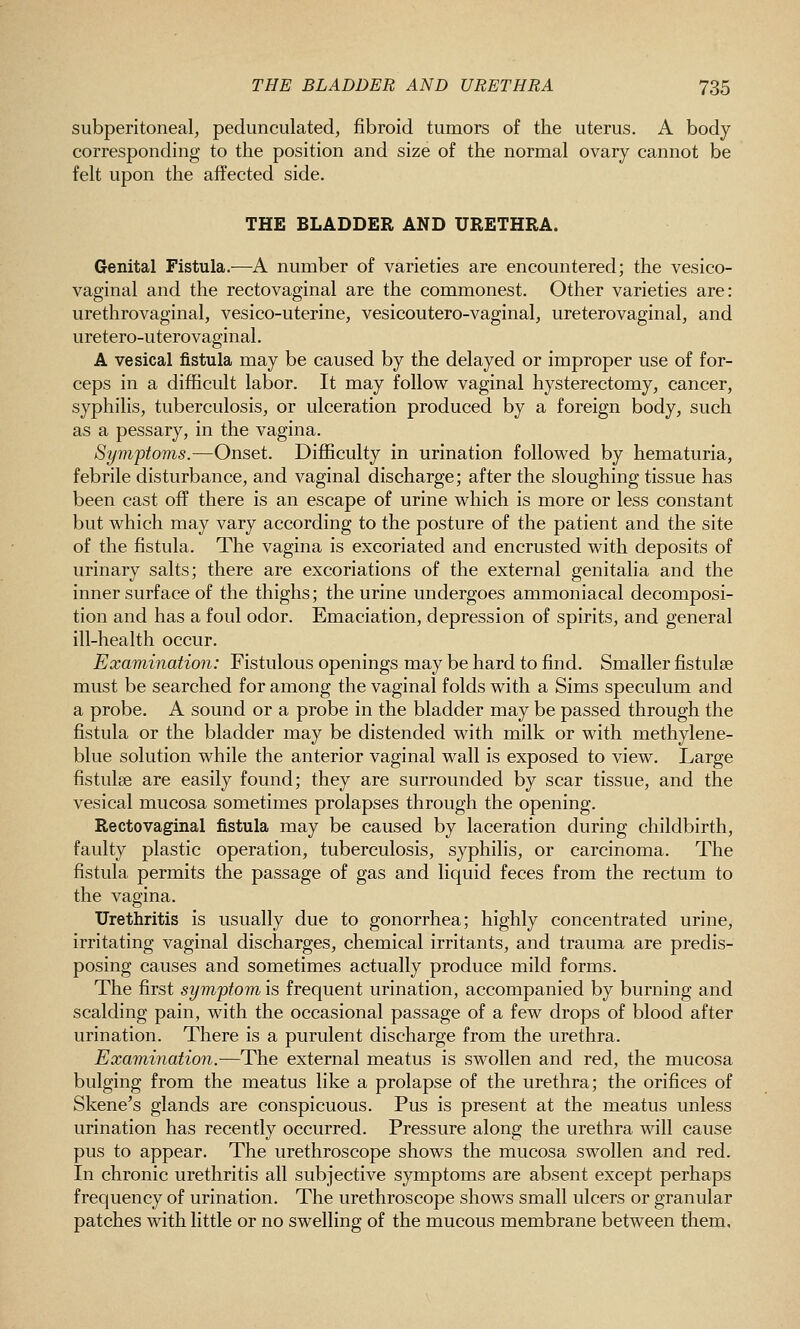 subperitoneal, pedunculated, fibroid tumors of the uterus. A body corresponding to the position and size of the normal ovary cannot be felt upon the affected side. THE BLADDER AND URETHRA. Genital Fistula.—A number of varieties are encountered; the vesico- vaginal and the rectovaginal are the commonest. Other varieties are: urethrovaginal, vesico-uterine, vesicoutero-vaginal, ureterovaginal, and uretero-uterovaginal. A vesical fistula may be caused by the delayed or improper use of for- ceps in a difficult labor. It may follow vaginal hysterectomy, cancer, syphilis, tuberculosis, or ulceration produced by a foreign body, such as a pessary, in the vagina. Symptoms.—Onset. Difficulty in urination followed by hematuria, febrile disturbance, and vaginal discharge; after the sloughing tissue has been cast off there is an escape of urine which is more or less constant but which may vary according to the posture of the patient and the site of the fistula. The vagina is excoriated and encrusted with deposits of urinary salts; there are excoriations of the external genitalia and the inner surface of the thighs; the urine undergoes ammoniacal decomposi- tion and has a foul odor. Emaciation, depression of spirits, and general ill-health occur. Examination: Fistulous openings may be hard to find. Smaller fistulse must be searched for among the vaginal folds with a Sims speculum and a probe. A sound or a probe in the bladder may be passed through the fistula or the bladder may be distended with milk or with methylene- blue solution while the anterior vaginal wall is exposed to view. Large fistulse are easily found; they are surrounded by scar tissue, and the vesical mucosa sometimes prolapses through the opening. Rectovaginal fistula may be caused by laceration during childbirth, faulty plastic operation, tuberculosis, syphilis, or carcinoma. The fistula permits the passage of gas and liquid feces from the rectum to the vagina. Urethritis is usually due to gonorrhea; highly concentrated urine, irritating vaginal discharges, chemical irritants, and trauma are predis- posing causes and sometimes actually produce mild forms. The first symptom is frequent urination, accompanied by burning and scalding pain, with the occasional passage of a few drops of blood after urination. There is a purulent discharge from the urethra. Examination.-—The external meatus is swollen and red, the mucosa bulging from the meatus like a prolapse of the urethra; the orifices of Skene's glands are conspicuous. Pus is present at the meatus unless urination has recently occurred. Pressure along the urethra will cause pus to appear. The urethroscope shows the mucosa swollen and red. In chronic urethritis all subjective symptoms are absent except perhaps frequency of urination. The urethroscope shows small ulcers or granular patches with little or no swelling of the mucous membrane between them.
