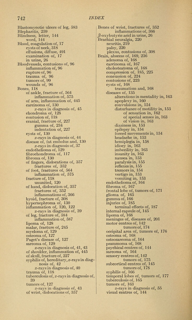 Blastomycotic ulcers of leg, 583 Blepharitis, 259 Blindness, letter, 144 word, 144 Blood, coagulation of, 17 cysts of neck, 318 effusions, diffuse, 491 examination of, 17 in urine, 26 Bloodvessels, contusions of, 96 inflammation of, 96 rupture of, 96 trauma of, 96 tumors of, 99 wounds of, 96 Bones, 118 of ankle, fracture of, 564 inflammation of, 575 of arm, inflammation of, 445 carcinoma of, 130 a;-rays in diagnosis of, 45 chondroma of, 128 contusion of, 118 cranial, fracture of, 227 gumma of, 234 indentation of, 227 cysts of, 130 a;-rays in diagnosis of, 44 disease of, fat embolus and, 130 a;-rays in diagnosis of, 37 endothelioma of, 129 fibrochondroma of, 117 fibroma of, 130 of fingers, dislocations of, 357 fractures of, 352 of foot, fractures of, 564 inflammation of, 575 fracture of, 118 unimited, 120 of hand, dislocation of, 357 fractures of, 352 inflammations of, 366 hyoid, fracture of, 308 hypernephroma of, 130 inflammation of, 120, 122 a;-rays in diagnosis of, 39 of leg, fracture of, 584 inflammation of, 587 lipoma of, 128 malar, fracture of, 245 myeloma of, 129 osteoma of, 127 Paget's disease of, 127 sarcoma of, 129 x-rays in diagnosis of, 41, 43 of shoulder, inflammation of, 445 of skull, fracture of, 227 syphilis of, hereditary, x-rays in diag- nosis of, 42 x-rays in diagnosis of, 40 trauma of, 118 tuberculosis of, x-rays in diagnosis of, 39 tumors of, 127 x-rays in diagnosis of, 43 of wrist, dislocations of, 357 Bones of wrist, fractures of, 352 inflammations of, 366 ^-oxybutyric acid in urine, 26 Brachial neuralgia, 220 neuritis, 219 palsy, 220 plexus, contusions of, 308 Brain, abscess of, 169, 236 adenoma of, 168 carcinoma of, 167 cholesteatoma of, 168 compression of, 185, 225 concussion of, 224 contusions of, 223 cysts of, 168 traumatism and, 168 diseases of, 135 alterations in mentality in, 163 apoplexy in, 160 convulsions in, 154 disturbance of motility in, 153 of sensation in, 162 of special senses in, 163 of vision in, 163 dizziness in, 153 epilepsy in, 154 forced movements in, 154 headache in, 153 hemiplegia in, 158 idiocy in, 163 imbecility in, 163 insanity in, 163 nausea in, 153 paralysis in, 155 reflexes in, 155 tremors in, 154 vertigo in, 153 vomiting in, 153 endothelioma of, 164 fibroma of, 167 frontal lobe of, tumors of, 171 glioma of, 165 gumma of, 166 injuries of, 185 terminal effects of, 187 internal capsule of, 145 lipoma of, 168 meninges of, diseases of, 201 motor centres of, 142 tumors of, 174 occipital area of, tumors of, 176 osteoma of, 168 osteosarcoma of, 164 psammoma of, 168 psychical centres of, 144 sarcoma of, 164 sensory centres of, 142 timiors of, 175 subcortical centres of, 145 timiors of, 178 syphilis of, 166 temporal lobes of, tumors of, 177 tuberculosis of, 165 tumors of, 163 x-rays in diagnosis of, 55 visual centres of, 144