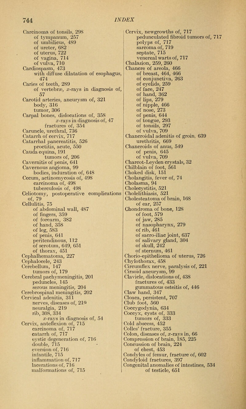 Carcinoma of tonsils, 298 of tympanmn, 257 of umbilicus, 489 of ureter, 682 of uterus, 722 of vagina, 714 of vulva, 710 Cardiospasm, 473 with diffuse dilatation of esophagus, 474 Caries of teeth, 289 of vertebrse, a;-rays in diagnosis of, 57 Carotid arteries, aneurysm of, 321 body, 316 tumor, 306 Carpal bones, dislocations of, 358 a;-rays in diagnosis of, 47 fractures of, 354 Caruncle, urethral, 736 Catarrh of cervix, 717 Catarrhal pancreatitis, 526 proctitis, acute, 550 Cauda equina, 191 tumors of, 206 Cavernitis of penis, 641 Cavernous angioma, 99 bodies, induration of, 648 Cecum, actinomycosis of, 498 carcinoma of, 498 tuberculosis of, 498 Celiotomy, postoperative complications of, 79 Cellulitis, 75 of abdominal wall, 487 of fingers, 359 of forearm, 382 of hand, 358 of leg, 583 of penis, 641 peritendinous, 112 of scrotum, 649, 651 of thorax, 451 Cephalhematoma, 227 Cephalocele, 243 Cerebellum, 147 tumors of, 179 Cerebral pachymeningitis, 201 peduncles, 145 serous meningitis, 204 Cerebrospinal meningitis, 202 Cervical adenitis, 311 nerves, diseases of, 219 neuralgia, 219 rib, 308, 334 x-rays in diagnosis of, 54 Cervix, anteflexion of, 715 carcinoma of, 717 catarrh of, 717 cystic degeneration of, 716 double, 715 aversion of, 716 infantile, 715 inflammation of, 717 lacerations of, 716 malformations of, 715 Cervix, newgrowths of, 717 pedunculated fibroid timiors of, 717 polyps of, 717 sarcoma of, 719 septate, 715 venereal warts of, 717 Chalazion, 259, 260 Chancre of areola, 466 of breast, 464, 466 of conjimctiva, 263 of eyelids, 259 of face, 247 of hand, 362 of lips, 279 of nipple, 466 of nose, 273 of penis, 644 of tongue, 293 of tonsils, 297 of vulva, 709 Chancroidal adenitis of groin, 639 urethritis, 669 Chancroids of anus, 549 of penis, 645 of vulva, 709 Charcot-Leyden crystals, 32 Chilblain of foot, 561 Choked disk, 151 Cholangitis, fever of, 74 Cholasma, 94 Cholecystitis, 521 Cholelithiasis, 521 Cholesteatoma of brain, 168 of ear, 257 Chondroma of bone, 128 of foot, 579 of jaw, 285 of nasopharynx, 279 of rib, 461 of sacro-iliac joint, 637 of salivary gland, 304 of skull, 242 of sternum, 461 Chorio-epithelioma of uterus, 726 Chylothorax, 458 Circumflex nerve, paralysis of, 221 Cirsoid aneurysm, 99 Clavicle, dislocations of, 438 fractures of, 433 gummatous osteitis of, 446 Claw hand, 347 Cloaca, persistent, 707 Club foot, 560 Coccygodynia, 634 Coccyx, cysts of, 333 tumors of, 333 Cold abscess, 452 CoUes' fracture, 355 Colon, diseases of, a:-rays in, 66 Compression of brain, i85, 225 Concussion of brain, 224 of chest, 453 Condyles of femur, fracture of, 602 Condyloid fractures, 397 Congenital anomalies of intestines, 534 of testicle, 651