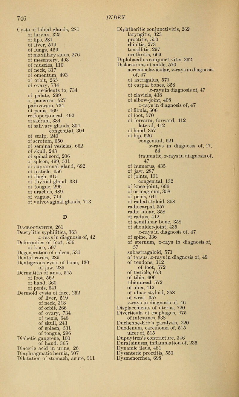 748 Cj^sts of labial glands, 281 of larynx, 325 of lips, 281 of liver, 519 of lungs, 459 of maxillary sinus, 276 of mesentery, 493 of muscles, 110 of neck, 317 of omentum, 493 of orbit, 265 of ovary, 734 accidents to, 734 of palate, 299 of pancreas, 527 parovarian, 734 of penis, 469 retroperitoneal, 492 of sacrxma, 334 of salivary glands, 304 congenital, 304 of scalp, 240 of scrotum, 650 of seminal vesicles, 662 of skull, 243 of spinal cord, 206 of spleen, 499, 531 of suprarenal gland, 692 of testicle, 656 of thigh, 615 of thyroid gland, 331 of tongue, 296 of urachus, 489 of vagina, 714 of vulvovaginal glands, 713 Dacrocystitis, 261 Dactylitis syphilitica, 363 aj-rays in diagnosis of, 42 Deformities of foot, 556 of knee, 597 Degeneration of spleen, 531 Dental caries, 289 Dentigerous cysts of bone, 130 of jaw, 285 Dermatitis of anus, 545 of foot, 562 of hand, 360 of penis, 641 Dermoid cysts of face, 252 of liver, 519 of neck, 318 of orbit, 266 of ovary, 734 of penis, 648 of skull, 243 of spleen, 531 of tongue, 296 Diabetic gangrene, 100 of hand, 365 Diacetic acid in urine, 26, Diaphragmatic hernia, 507 Dilatation of stomach, acute, 511 Diphtheritic conjunctivitis, 262 laryngitis, 323 proctitis, 550 rhinitis, 273 tonsillitis, 297 urethritis, 669 Diplobacillus conjunctivitis, 262 Dislocations of ankle, 570 acromioclavicular, x-rays in diagnosis of, 47 of astragalus, 571 of carpal bones, 358 x-rays in diagnosis of, 47 of clavicle, 438 of elbow-joint, 408 x-rays in diagnosis of, 47 of fibula, 606 of foot, 570 of forearm, forward, 412 lateral, 412 of hand,357 of hip, 626 congenital, 621 x-rays in diagnosis of, 47, 54 traumatic, x-rays in diagnosis of, 47 of humerus, 435 of jaw, 287 of joints, 131 congenital, 132 of knee-joint, 606 of OS magnum, 358 of penis, 641 of radial styloid, 358 radiocarpal, 357 radio-ulnar, 358 of radius, 412 of semilunar bone, 358 of shoulder-joint, 435 x-rays in diagnosis of, 47 of spine, 336 of sternum, x-rays in diagnosis of, 57 subastragaloid, 571 of tarsus, x-rays in diagnosis of, 49 of tendons, 112 of foot, 572 of testicle, 653 of tibia, 606 tibiotarsal, 572 of ulna, 412 of ulnar styloid, 358 of wrist, 357 x-rays in diagnosis of, 46 Displacements of uterus, 720 Diverticula of esophagus, 475 of intestines, 538 Duchenne-Erb's paralysis, 220 Duodenum, carcinoma of, 515 ulcer of, 515 Dupuytren's contracture, 346 Dural sinuses, inflammation of, 235 Dynamic ileus, 481 Dysenteric proctitis, 550 Dysmenorrhea, 698