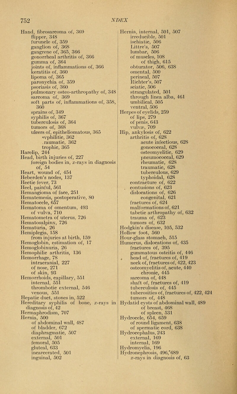 Hand, fibrosarcoma of, 369 flipper, 348 furuncle of, 359 ganglion of, 368 gangrene of, 365, 366 gonorrheal arthritis of, 366 gumma of, 364 joints of, inflammations of, 366 keratitis of, 360 lipoma of, 365 paronychia of, 359 psoriasis of, 360 pulmonary osteo-arthropathy of, 348 sarcoma of, 369 soft parts of, inflammations of, 358, 360 sprains of, 349 syphilis of, 367 tuberculosis of, 364 tumors of, 368 ulcers of, epitheliomatous, 365 ayphilitic, 362 .faumatic, 362 trophic, 365 Harelip, 244 Head, birth injuries of, 227 foreign bodies in, a;-rays in diagnosis of, 54 Heart, wound of, 454 Heberden's nodes, 137 Hectic fever, 73 Heel, painful, 561 Hemangioma of face, 251 Hematemesis, postoperative, 80 Hematocele, 657 Hematoma of omentum, 493 of vulva, 710 Hematometra of uterus, 726 Hematosalpinx, 726 Hematuria, 26 Hemiplegia, 158 from injuries at birth, 159 Hemoglobin, estimation of, 17 Hemoglobinuria, 26 Hemophilic arthritis, 136 Hemorrhage, 78 intracranial, 227 of nose, 271 of skin, 93 Hemorrhoids, capillary, 551 internal, 551 thrombotic external, 546 venous, 551 Hepatic duct, stones in, 522 Hereditary syphilis of bone, x-rays in diagnosis of, 42 Hermaphrodism, 707 Hernia, 500 of abdominal wall, 487 of bladder, 672 diaphragmatic, 507 external, 501 femoral, 505 gluteal, 633 incarcerated, 501 inguinal, 502 Hernia, internal, 501, 507 irreducible, 501 ischiatic, 506 Littre's, 507 lumbar, 506 of muscles, 108 of thigh, 615 obturator, 506, 638 omental, 500 perineal, 507 Richter's, 507 sciatic, 506 strangulated, 501 through linea alba, 461 umbilical, 505 ventral, 506 Herpes of eyelids, 259 of Ups, 279 of penis, 643 vulvae, 709 Hip, ankylosis of, 622 arthritis of, 628 acute infectious, 628 gonococcal, 628 osteomyelitic, 629 pneumococcal, 629 rheumatic, 628 traumatic, 628 tuberculous, 629 typhoidal, 628 contracture of, 622 . contusions of, 623 dislocations of, 626 congenital, 621 fractures of, 624 malformations of, 621 tabetic arthropathy of, 632 trauma of, 623 tumors of, 632 Hodgkin's disease, 105, 532 Hollow foot, 560 Hour-glass stomach, 515 Humerus, dislocations of, 435 fractures of, 395 gummatous osteitis of, 446 , head of, fractures of, 419 neck of, fractures of, 422,423 osteomyelitis of, acute, 440 chronic, 445 sarcoma of, 448 shaft of, fractures of, 419 tuberculosis of, 445 tuberosities of, fractures of, 422, 424 tumors of, 448 Hydatid cysts of abdominal wall, 489 of breast, 468 of spleen, 531 Hydrocele, 654, 659 of round ligament, 638 of spermatic cord, 638 Hydrocephalus, 243 external, 169 internal, 169 Hydromyelia, 196 Hydronephrosis, 496,''689 x-rays in diagnosis of, 63