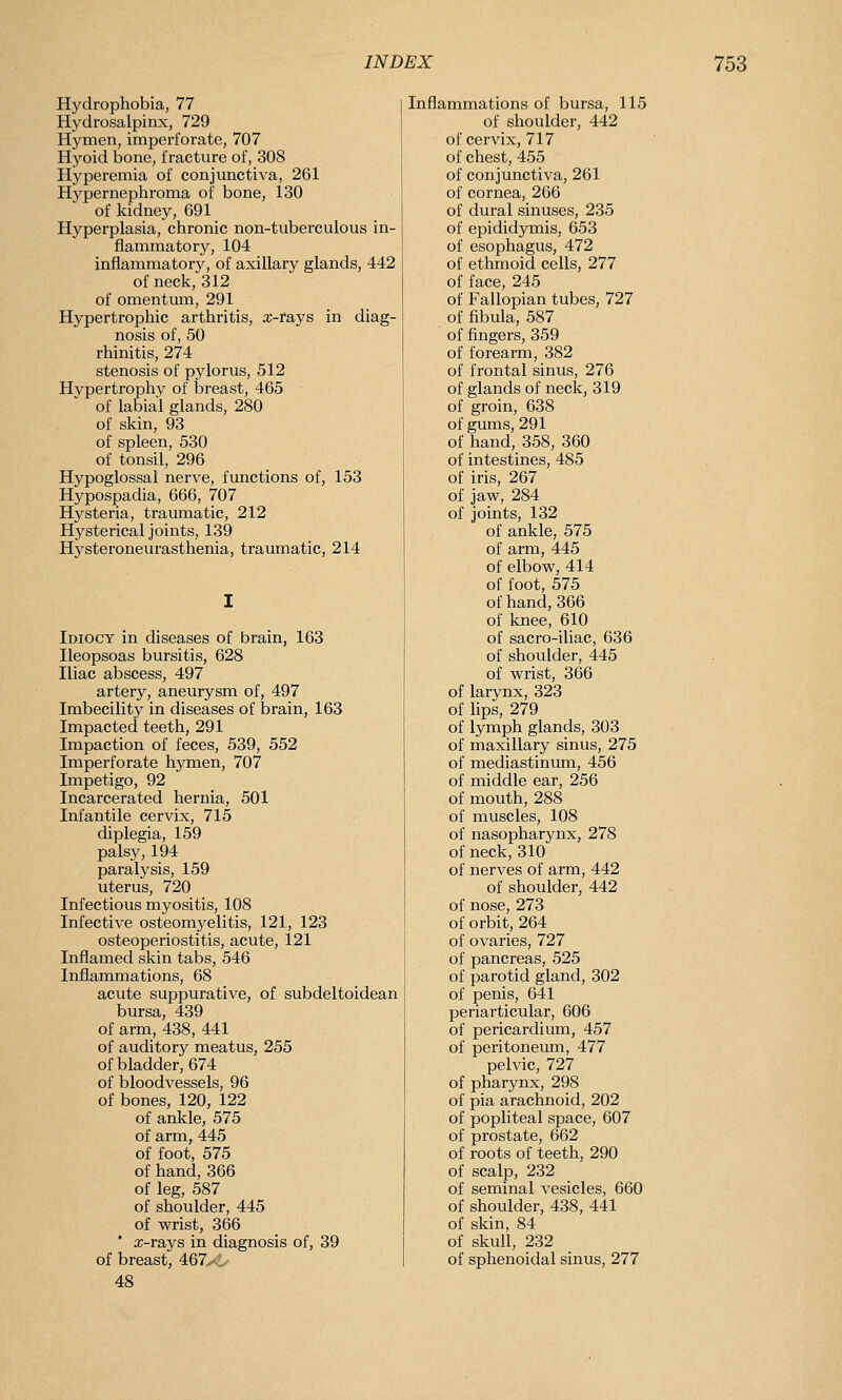 Hydrophobia, 77 Hydrosalpinx, 729 Hymen, imperforate, 707 Hyoid bone, fracture of, 308 Hyperemia of conjunctiva, 261 Hypernephroma of bone, 130 of kidney, 691 Hyperplasia, chronic non-tuberculous in- flammatory, 104 inflammatory, of axillary glands, 442 of neck, 312 of omentum, 291 Hypertrophic arthritis, x-rays in diag- nosis of, 50 rhinitis, 274 stenosis of pylorus, 512 Hypertrophy of breast, 465 of labial glands, 280 of skin, 93 of spleen, 530 of tonsil, 296 Hypoglossal nerve, functions of, 153 Hypospadia, 666, 707 Hysteria, traumatic, 212 Hysterical joints, 139 Hysteroneurasthenia, traumatic, 214 Idiocy in diseases of brain, 163 Ileopsoas bursitis, 628 Iliac abscess, 497 artery, aneurysm of, 497 Imbecility in diseases of brain, 163 Impacted teeth, 291 Impaction of feces, 539, 552 Imperforate hymen, 707 Impetigo, 92 Incarcerated hernia, 501 Infantile cervix, 715 diplegia, 159 palsy, 194 paralysis, 159 uterus, 720 Infectious myositis, 108 Infective osteomyelitis, 121, 123 osteoperiostitis, acute, 121 Inflamed skin tabs, 546 Inflammations, 68 acute suppurative, of subdeltoidean bursa, 439 of arm, 438, 441 of auditory meatus, 255 of bladder, 674 of bloodvessels, 96 of bones, 120, 122 of ankle, 575 of arm, 445 of foot, 575 of hand, 366 of leg, 587 of shoulder, 445 of wrist, 366 ' a;-rays in diagnosis of, 39 of breast, 467^1 48 Inflammations of bursa, 115 of shoulder, 442 of cervix, 717 of chest, 455 of conjunctiva, 261 of cornea, 266 of dural sinuses, 235 of epididymis, 653 of esophagus, 472 of ethmoid cells, 277 of face, 245 of Fallopian tubes, 727 of fibula, 587 of fingers, 359 of forearm, 382 of frontal sinus, 276 of glands of neck, 319 of groin, 638 of gimis, 291 of hand, 358, 360 of intestines, 485 of iris, 267 of jaw, 284 of joints, 132 of ankle, 575 of arm, 445 of elbow, 414 of foot, 575 of hand, 366 of knee, 610 of sacro-iliac, 636 of shoulder, 445 of wrist, 366 of larynx, 323 of lips, 279 of l5Tnph glands, 303 of maxillary sinus, 275 of mediastinum, 456 of middle ear, 256 of mouth, 288 of muscles, 108 of nasopharynx, 278 of neck, 310 of nerves of arm, 442 of shoulder, 442 of nose, 273 of orbit, 264 of ovaries, 727 of pancreas, 525 of parotid gland, 302 of penis, 641 periarticular, 606 of pericardium, 457 of peritoneum, 477 pelvic, 727 of pharynx, 298 of pia arachnoid, 202 of popliteal space, 607 of prostate, 662 of roots of teeth, 290 of scalp, 232 of seminal vesicles, 660 of shoulder, 438, 441 of skin, 84 of skull, 232 of sphenoidal sinus, 277
