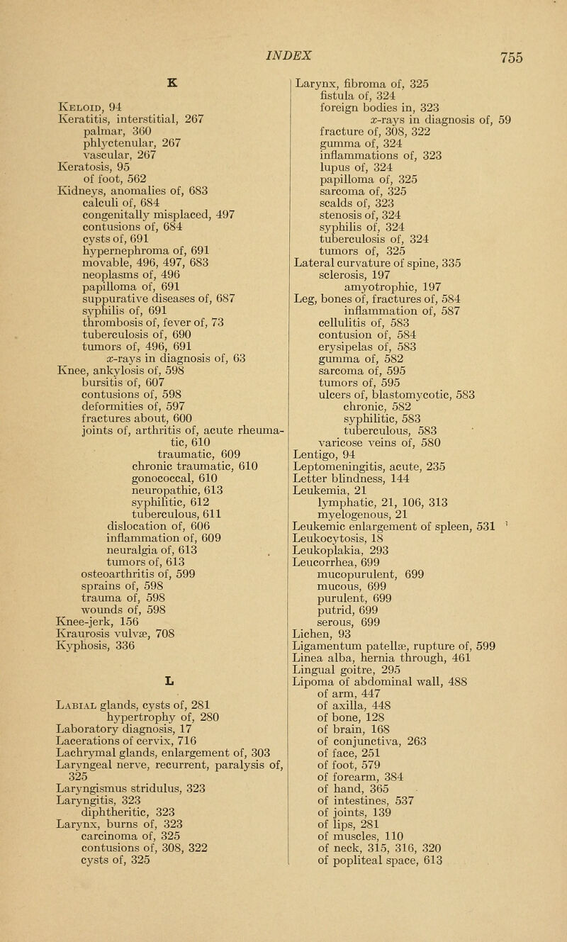 Keloid, 94 Keratitis, interstitial, 267 palmar, 3(50 phl3^ctenular, 267 vascular, 267 Keratosis, 95 of foot, 562 Kidneys, anomalies of, 683 calculi of, 684 congenitally misplaced, 497 contusions of, 684 cysts of, 691 hypernephroma of, 691 movable, 496, 497, 683 neoplasms of, 496 papilloma of, 691 suppurative diseases of, 687 syphilis of, 691 thrombosis of, fever of, 73 tuberculosis of, 690 tumors of, 496, 691 a;-rays in diagnosis of, 63 Knee, ankylosis of, 598 bursitis of, 607 contusions of, 598 deformities of, 597 fractures about, 600 joints of, arthritis of, acute rheiuna- tic, 610 traumatic, 609 chronic traumatic, 610 gonococcal, 610 neuropathic, 613 syphilitic, 612 tuberculous, 611 dislocation of, 606 inflammation of, 609 neuralgia of, 613 tumors of, 613 osteoarthritis of, 599 sprains of, 598 trauma of, 598 wounds of, 598 Knee-jerk, 156 Kraurosis vulvae, 708 Kyphosis, 336 Labial glands, cysts of, 281 hypertrophy of, 280 Laboratory diagnosis, 17 Lacerations of cervix, 716 Lachrymal glands, enlargement of, 303 Laryngeal nerve, recurrent, paralysis of, 325 Laryngismus stridulus, 323 Laryngitis, 323 diphtheritic, 323 Larynx, burns of, 323 carcinoma of, 325 contusions of, 308, 322 cysts of, 325 Larynx, fibroma of, 325 fistula of, 324 foreign bodies in, 323 x-rays in diagnosis of, 59 fracture of, 308, 322 gumma of, 324 inflammations of, 323 lupus of, 324 papilloma of, 325 sarcoma of, 325 scalds of, 323 stenosis of, 324 syphilis of, 324 tuberculosis of, 324 tumors of, 325 Lateral curvature of spine, 335 sclerosis, 197 amyotrophic, 197 Leg, bones of, fractures of, 584 inflammation of, 587 cellulitis of, 583 contusion of, 584 erysipelas of, 583 gumma of, 582 sarcoma of, 595 tumors of, 595 ulcers of, blastomycotic, 583 chronic, 582 syphilitic, 583 tuberculous, 583 varicose veins of, 580 Lentigo, 94 Leptomeningitis, acute, 235 Letter blindness, 144 Leukemia, 21 lymphatic, 21, 106, 313 myelogenous, 21 Leukemic enlargement of spleen, 531 ' Leukocytosis, 18 Leukoplakia, 293 Leucorrhea, 699 mucopurulent, 699 mucous, 699 purulent, 699 putrid, 699 serous, 699 Lichen, 93 Ligamentum patellae, rupture of, 599 Linea alba, hernia through, 461 Lingual goitre, 295 Lipoma of abdominal wall, 488 of arm, 447 of axilla, 448 of bone, 128 of brain, 168 of conjunctiva, 263 of face, 251 of foot, 579 of forearm, 384 of hand, 365 of intestines, 537 of joints, 139 of lips, 281 of muscles, 110 of neck, 315, 316, 320 of popliteal space, 613
