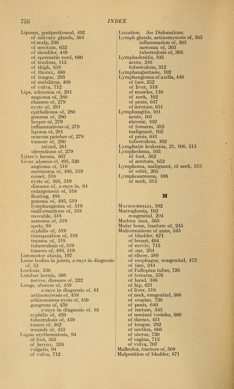Lipoma, postperitoneal, 492 of salivary glands, 304 of scalp, 240 of scrotum, 652 of shoulder, 448 of spermatic cord, 660 of tendons, 115 of thigh, 618 of thorax, 460 of tongue, 295 of umbilicus, 489 of vulva, 712 Lips, adenoma of, 281 angioma of, 280 chancre of, 279 cysts of, 281 epithelioma of, 280 gumma of, 280 herpes of, 279 inflammations of, 279 lipoma of, 281 mucous patches of, 279 tumors of, 280 mixed, 281 ulcerations of, 279 Littre's hernia, 507 Liver, abscess of, 495, 520 angioma of, 519 carcinoma of, 495, 519 corset, 518 cysts of, 495, 519 diseases of, a:-rays in, 64 enlargement of, 518 floating, 494 gumma of, 495, 519 lymphangioma of, 519 malformations of, 518 movable, 518 sarcoma of, 519 spots, 94 syphilis of, 519 transposition of, 518 trauma of, 518 tuberculosis of, 519 tumors of, 493, 519 Locomotor ataxia, 197 Loose bodies in joints, x-rays in diagnosis of, 53 Lordosis, 336 Lumbar hernia, 506 nerves, diseases of, 222 Lungs, abscess of, 459 x-rays in diagnosis of, 61 actinomycosis of, 459 echinococcus cysts of, 459 gangrene of, 459 x-rays in diagnosis of, 61 sj^philis of, 459 tuberculosis of, 459 tumor of, 462 • wounds of, 453 Lupus erythematosis, 94 of foot, 563 of larynx, 324 vulgaris, 94 of vulva, 712 Luxation. See Dislocations. Lymph glands, actinomycosis of, 305 inflammation of, 303 sarcoma of, 303 tuberculosis of, 305 Lymphadenitis, 103 acute, 246 tuberculous, 312 Lymphangiectasis, 102 Lymphangioma of axilla, 448 of face, 252 of liver, 519 of muscles, 110 of neck, 102 of penis, 647 of scrotum, 651 Lymphangitis, 101 acute, 101 chronic, 102 of forearm, 382 malignant, 102 of penis, 641 tuberculous, 102 Lymphatic leukemia, 21, 106, 313 Lymphedema, 103 of foot, 562 of scrotum, 652 Lymphoma, malignant, of neck, 313 of orbit, 265 Lymphosarcoma, 106 of neck, 313 M Macrocheilia, 102 Macroglossia, 102 congenital, 294 Madura foot, 563 Malar bone, fracture of, 245 Malformations of anus, 545 of bladder, 671 of breast, 464 of cervix, 715 of ear, 254 of elbow, 389 of esophagus, congenital, 472 of face, 244 of Fallopian tubes, 726 of forearm, 370 of hand, 346 of hip, 621 of liver, 518 of neck, congenital, 306 of ovaries, 726 of penis, 640 of rectum, 545 of seminal vesicles, 660 of thorax, 451 of tongue, 292 of urethra, 666 of uterus, 720 of vagina, 713 of vulva, 707 Malleolus, fracture of, 569 Malposition of bladder, 671
