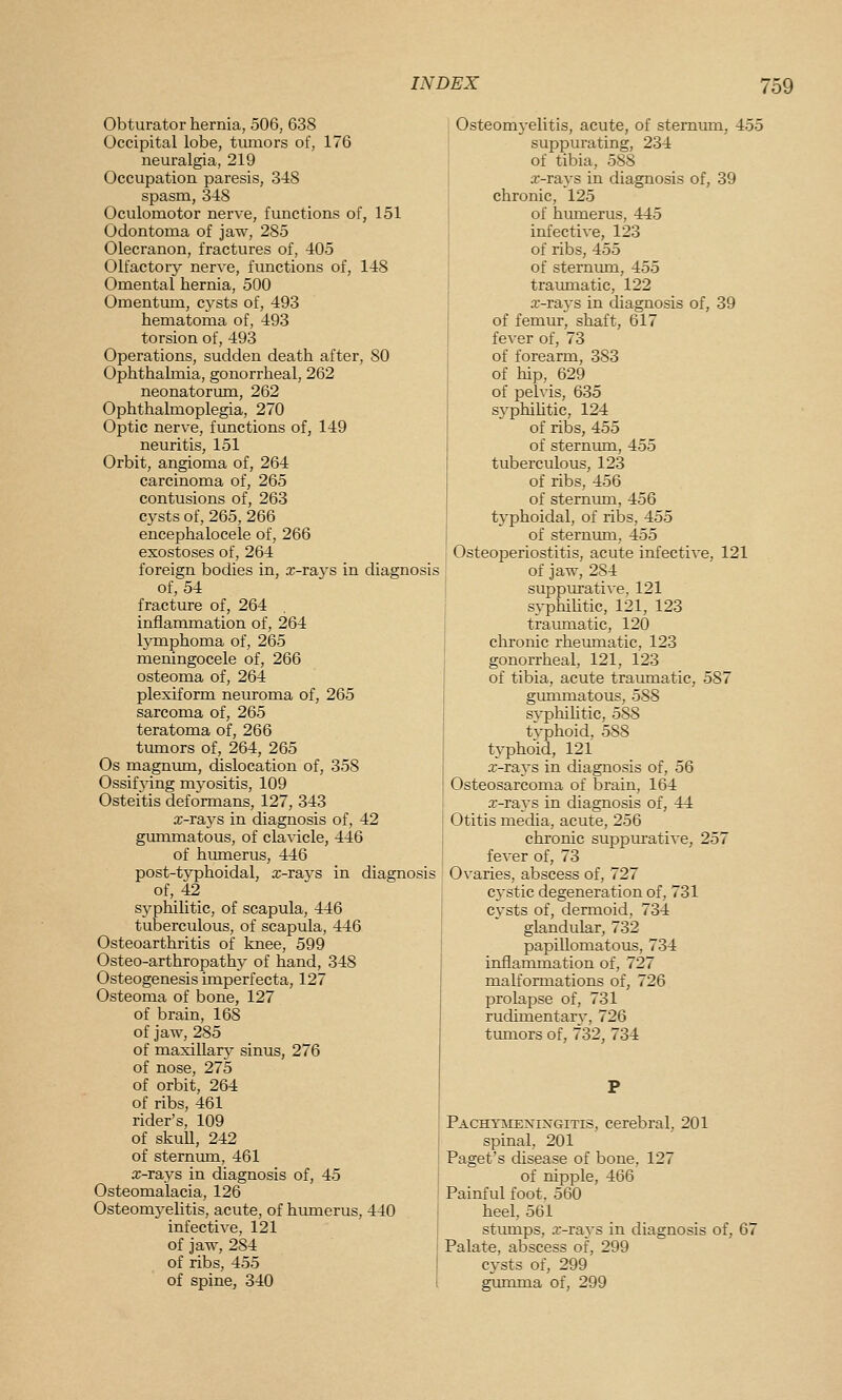 Obturator hernia, 506, 638 Occipital lobe, tumors of, 176 neuralgia, 219 Occupation paresis, 348 spasm, 348 Oculomotor nerve, functions of, 151 Odontoma of jaw, 285 Olecranon, fractures of, 405 Olfactory nerve, fimctions of, 148 Omental hernia, 500 Omentum, cysts of, 493 hematoma of, 493 torsion of, 493 Operations, sudden death after, 80 Ophthalmia, gonorrheal, 262 neonatorimi, 262 Ophthalmoplegia, 270 Optic nerve, functions of, 149 neuritis, 151 Orbit, angioma of, 264 carcinoma of, 265 contusions of, 263 cysts of, 265, 266 encephalocele of, 266 exostoses of, 264 foreign bodies in, .r-rays in diagnosis of, 54 fracture of, 264 inflammation of, 264 lymphoma of, 265 meningocele of, 266 osteoma of, 264 plexiform neuroma of, 265 sarcoma of, 265 teratoma of, 266 tumors of, 264, 265 Os magnum, dislocation of, 358 Ossifying myositis, 109 Osteitis deformans, 127, 343 x-rays in diagnosis of, 42 gummatous, of clavicle, 446 of humerus, 446 post-typhoidal, x-rays in diagnosis of, 42 syphilitic, of scapula, 446 tuberculous, of scapula, 446 Osteoarthritis of knee, 599 Osteo-arthropathy of hand, 348 Osteogenesis imperfecta, 127 Osteoma of bone, 127 of brain, 168 of jaw, 285 of maxillary sinus, 276 of nose, 275 of orbit, 264 of ribs, 461 rider's, 109 of skuU, 242 of sternum, 461 x-rays in diagnosis of, 45 Osteomalacia, 126 Osteomyehtis, acute, of hmnerus, 440 infective, 121 of jaw, 284 of ribs, 455 of spine, 340 Osteomyelitis, acute, of sternum, 455 suppurating, 234 of tibia, 588 x-rays in diagnosis of, 39 chronic, 125 of hiunerus, 445 infective, 123 of ribs, 455 of sternum, 455 traimiatic, 122 x-rays in cUagnosis of, 39 of femur, shaft, 617 fever of, 73 of forearm, 383 of hip, 629 of pelvis, 635 syphihtic, 124 of ribs, 455 of sternum, 455 tuberculous, 123 of ribs, 456 of sternimi, 456 typhoidal, of ribs, 455 of sternum, 455 Osteoperiostitis, acute infective, 121 of jaw, 284 suppurative, 121 s\-philitic, 121, 123 traiunatic, 120 chronic rheumatic, 123 gonorrheal, 121, 123 of tibia, acute traumatic, 587 gimimatous, 588 svphilitic, 588 typhoid, 588 typhoid, 121 x-rays in diagnosis of, 56 Osteosarcoma of brain, 164 x-rays in diagnosis of, 44 Otitis media, acute, 256 chronic suppm-ative, 257 fever of, 73 Ovaries, abscess of, 727 cystic degeneration of, 731 cysts of, dermoid, 734 glandular, 732 papillomatous, 734 inflammation of, 727 malformations of, 726 prolapse of, 731 rudimentar}-, 726 timiors of, 732, 734 Pachyivieningitis, cerebral, 201 spinal, 201 Paget's disease of bone, 127 of nipple, 466 Painful foot, 560 heel, 561 stiunps, x-ravs in diagnosis of, 67 Palate, abscess of, 299 cysts of, 299 gumma of, 299