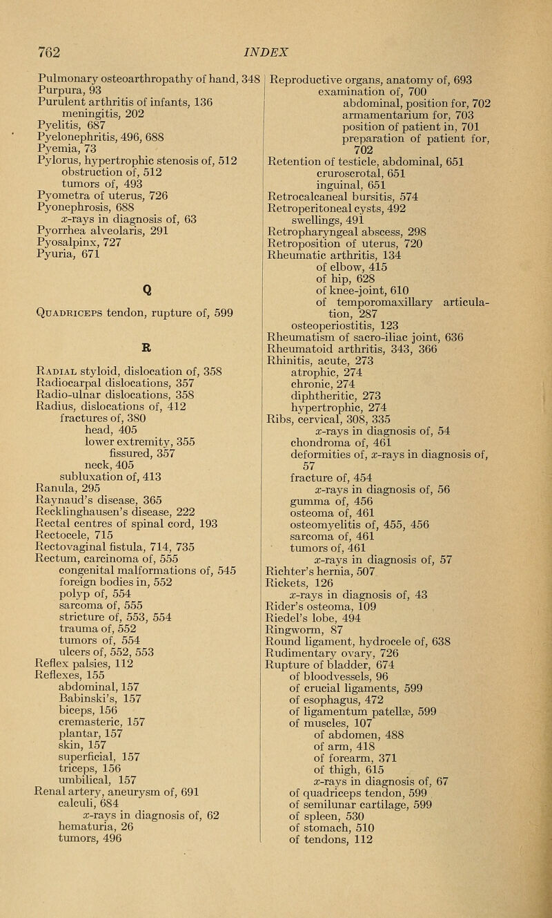 Pulmonary osteoarthropathy of hand, 348 Purpura, 93 Purulent arthritis of infants, 136 meningitis, 202 Pyelitis, 687 Pyelonephritis, 496, 688 Pyemia, 73 Pylorus, hypertrophic stenosis of, 512 obstruction of, 512 tumors of, 493 Pyometra of uterus, 726 Pyonephrosis, 688 x-rays in diagnosis of, 63 Pyorrhea alveolaris, 291 Pyosalpinx, 727 Pyuria, 671 Quadriceps tendon, rupture of, 599 R Radial styloid, dislocation of, 358 Radiocarpal dislocations, 357 Radio-ulnar dislocations, 358 Radius, dislocations of, 412 fractures of, 380 head, 405 lower extremity, 355 fissured, 357 neck, 405 sublirsation of, 413 Ranula, 295 Raynaud's disease, 365 Recklinghausen's disease, 222 Rectal centres of spinal cord, 193 Rectocele, 715 Rectovaginal fistula, 714, 735 Rectum, carcinoma of, 555 congenital malformations of, 545 foreign bodies in, 552 polyp of, 554 sarcoma of, 555 stricture of, 553, 554 trauma of, 552 tumors of, 554 ulcers of, 552, 553 Reflex palsies, 112 Reflexes, 155 abdominal, 157 Babinski's, 157 biceps, 156 cremasteric, 157 plantar, 157 skin, 157 superficial, 157 triceps, 156 umbilical, 157 Renal artery, aneurysm of, 691 calculi, 684 a;-ra_ys in diagnosis of, 62 hematuria, 26 tumors, 496 Reproductive organs, anatomy of, 693 examination of, 700 abdominal, position for, 702 armamentarium for, 703 position of patient in, 701 preparation of patient for, 702 Retention of testicle, abdominal, 651 cruroscrotal, 651 inguinal, 651 Retrocalcaneal bursitis, 574 Retroperitoneal cysts, 492 swellings, 491 Retropharyngeal abscess, 298 Retroposition of uterus, 720 Rheumatic arthritis, 134 of elbow, 415 of hip, 628 of knee-joint, 610 of temporomaxillary articula- tion, 287 osteoperiostitis, 123 Rheumatism of sacro-iliac joint, 636 Rheumatoid arthritis, 343, 366 Rhinitis, acute, 273 atrophic, 274 chronic, 274 diphtheritic, 273 hypertrophic, 274 Ribs, cervical, 308, 335 x-rays in diagnosis of, 54 chondroma of, 461 deformities of, x-rays in diagnosis of, 57 fracture of, 454 x-rays in diagnosis of, 56 gumma of, 456 osteoma of, 461 osteomyelitis of, 455, 456 sarcoma of, 461 tumors of, 461 x-rays in diagnosis of, 57 Richter's hernia, 507 Rickets, 126 x-rays in diagnosis of, 43 Rider's osteoma, 109 Riedel's lobe, 494 Ringworm, 87 Round ligament, hydrocele of, 638 Rudimentary ovary, 726 Rupture of bladder, 674 of bloodvessels, 96 of crucial ligaments, 599 of esophagus, 472 of ligamentum patellae, 599 of muscles, 107 of abdomen, 488 of arm, 418 of forearm, 371 of thigh, 615 x-rays in diagnosis of, 67 of quadriceps tendon, 599 , of semilunar cartilage, 599 of spleen, 530 of stomach, 510 of tendons, 112