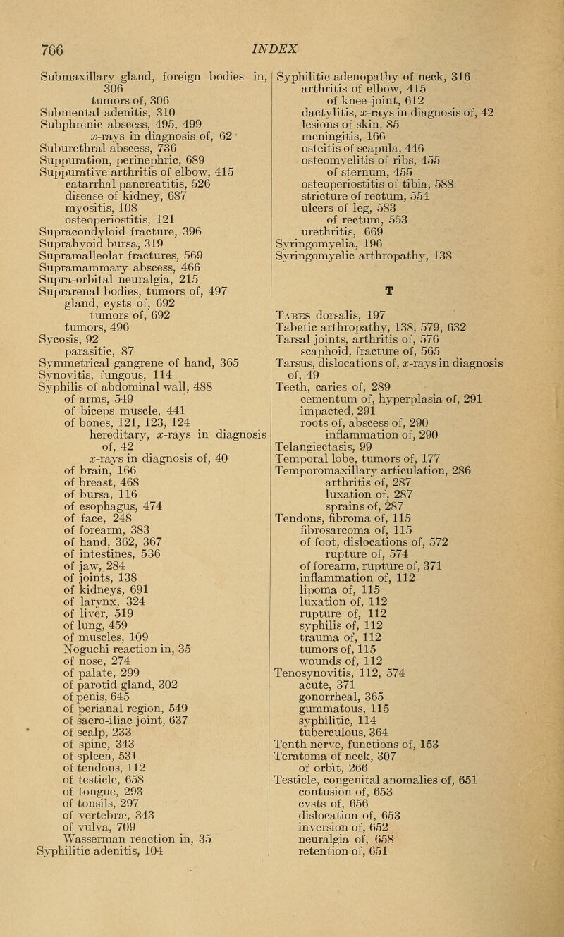 Submaxillary gland, foreign bodies in, 306 tumors of, 306 Submental adenitis, 310 Subphrenic abscess, 495, 499 a;-rays in diagnosis of, 62 Suburethral abscess, 736 Suppuration, perinephric, 689 Suppurative arthritis of elbow, 415 catarrhal pancreatitis, 526 disease of kidney, 687 myositis, 108 osteoperiostitis, 121 Supracondyloid fracture, 396 Suprahyoid bursa, 319 Supramalleolar fractures, 569 Supramammary abscess, 466 Supra-orbital neuralgia, 215 Suprarenal bodies, tumors of, 497 gland, cysts of, 692 tumors of, 692 tumors, 496 Sycosis, 92 parasitic, 87 Symmetrical gangrene of hand, 365 Synovitis, fungous, 114 Syphilis of abdominal wall, 488 of arms, 549 of biceps muscle, 441 of bones, 121, 123, 124 hereditary, x-rays in diagnosis of, 42 x-rays in diagnosis of, 40 of brain, 166 of breast, 468 of bursa, 116 of esophagus, 474 of face, 248 of forearm, 383 of hand, 362, 367 of intestines, 536 of jaw, 284 of joints, 138 of kidneys, 691 of larynx, 324 of liver, 519 of lung, 459 of muscles, 109 Noguchi reaction in, 35 of nose, 274 of palate, 299 of parotid gland, 302 of penis, 645 of perianal region, 549 of sacro-iliac joint, 637 of scalp, 233 of spine, 343 of spleen, 531 of tendons, 112 of testicle, 658 of tongue, 293 of tonsils, 297 of vertebraj, 343 of vulva, 709 Wasserman reaction in, 35 Syphilitic adenitis, 104 Syphilitic adenopathy of neck, 316 arthritis of elbow, 415 of knee-joint, 612 dactylitis, x-rays in diagnosis of, 42 lesions of skin, 85 meningitis, 166 osteitis of scapula, 446 osteomyelitis of ribs, 455 of sternum, 455 osteoperiostitis of tibia, 588 stricture of rectum, 554 ulcers of leg, 583 of rectum, 553 urethritis, 669 Syringomyelia, 196 Syringomyelic arthropathy, 138 Tabes dorsalis, 197 Tabetic arthropathy, 138, 579, 632 Tarsal joints, arthritis of, 576 scaphoid, fracture of, 565 Tarsus, dislocations of, x-rays in diagnosis of, 49 Teeth, caries of, 289 cementum of, hyperplasia of, 291 impacted, 291 roots of, abscess of, 290 inflammation of, 290 Telangiectasis, 99 Temporal lobe, tumors of, 177 Temporomaxillary articulation, 286 arthritis of, 287 luxation of, 287 sprains of, 287 Tendons, fibroma of, 115 fibrosarcoma of, 115 of foot, dislocations of, 572 rupture of, 574 of forearm, rupture of, 371 inflammation of, 112 lipoma of, 115 luxation of, 112 rupture of, 112 sjrphilis of, 112 trauma of, 112 tumors of, 115 wounds of, 112 Tenosynovitis, 112, 574 acute, 371 gonorrheal, 365 gummatous, 115 syphilitic, 114 tuberculous, 364 Tenth nerve, functions of, 153 Teratoma of neck, 307 of orbit, 266 Testicle, congenital anomalies of, 651 contusion of, 653 cysts of, 656 dislocation of, 653 inversion of, 652 neuralgia of, 658 retention of, 651