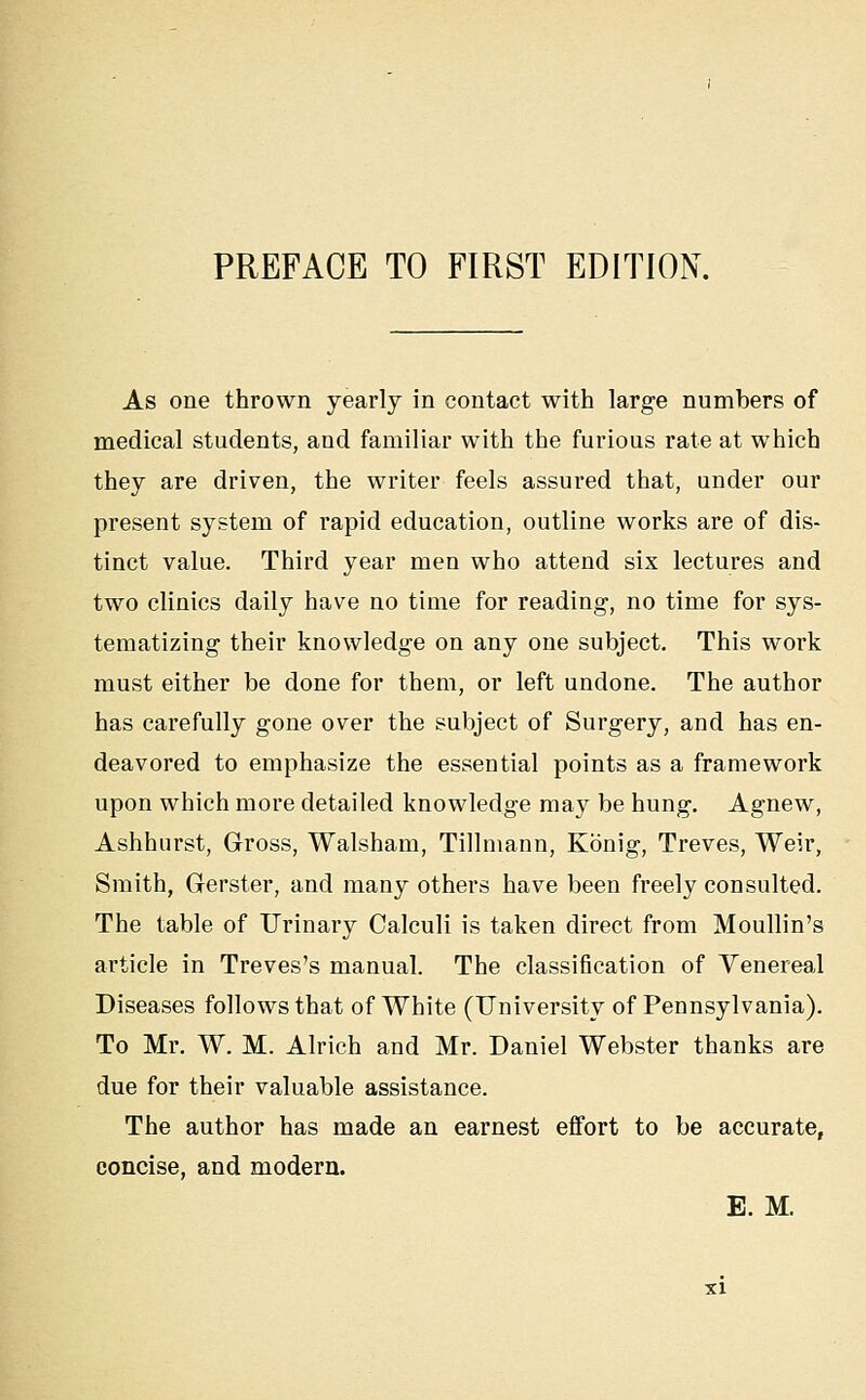 PREFACE TO FIRST EDITION. As one thrown yearly in contact with large numbers of medical students, and familiar with the furious rate at which they are driven, the writer feels assured that, under our present system of rapid education, outline works are of dis- tinct value. Third year men who attend six lectures and two clinics daily have no time for reading, no time for sys- tematizing their knowledge on any one subject. This work must either be done for them, or left undone. The author has carefully gone over the subject of Surgery, and has en- deavored to emphasize the essential points as a framework upon which more detailed knowledge may be hung. Agnew, Ashhurst, Gross, Walsham, Tillmann, Konig, Treves, Weir, Smith, Gerster, and many others have been freely consulted. The table of IJrinary Calculi is taken direct from Moullin's article in Treves's manual. The classification of Venereal Diseases follows that of White (University of Pennsylvania). To Mr. W. M. Alrich and Mr. Daniel Webster thanks are due for their valuable assistance. The author has made an earnest effort to be accurate, concise, and modern. E. M.