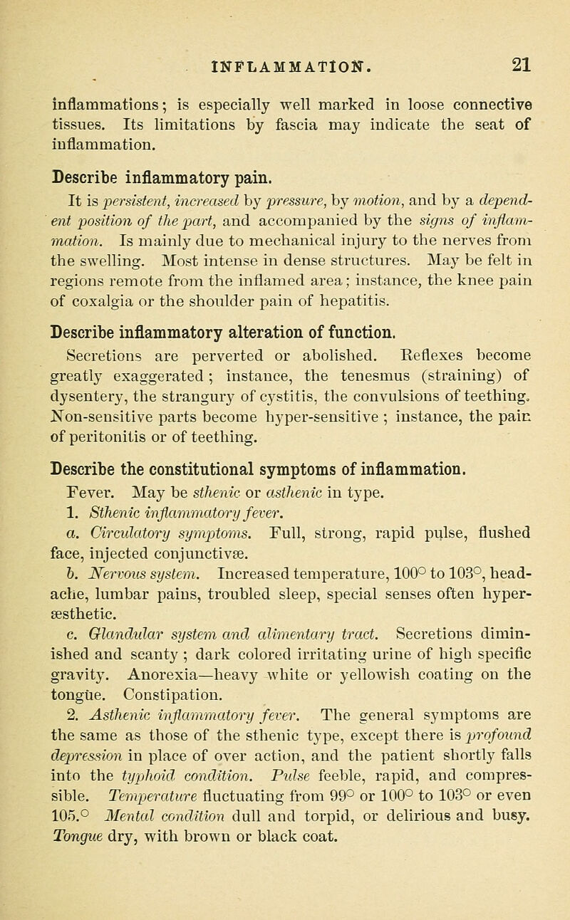 inflammations; is especially well marked in loose connective tissues. Its limitations by fascia may indicate the seat of inflammation. Describe inflammatory pain. It is perdsteni, increased by pressure, by motion, and by a depend- ent position of the part, and accompanied by the signs of i^iflam- mation. Is mainly due to mechanical injury to the nerves from the swelling. Most intense in dense structures. May be felt in regions remote from the inflamed area; instance, the knee pain of coxalgia or the shoulder pain of hepatitis. Describe inflammatory alteration of function. Secretions are perverted or abolished. Reflexes become greatly exaggerated; instance, the tenesmus (straining) of dysentery, the strangury of cystitis, the convulsions of teething, Non-sensitive parts become hyper-sensitive ; instance, the pair, of peritonitis or of teething. Describe the constitutional symptoms of inflammation. Fever. May be sthenic or asthenic in type. 1. Sthenic inflammatory fever. a. Circulatory symptoms. Full, strong, rapid pulse, flushed face, injected conjunctivae. &. Nervous system. Increased temperature, 100° to 103°, head- ache, lumbar pains, troubled sleep, special senses often hyper- sesthetic. c. Qlandidar system and alimentary tract. Secretions dimin- ished and scanty ; dark colored irritating urine of high specific gravity. Anorexia—heavy white or yellowish coating on the tongue. Constipation. 2. Asthenic inflammatory fever. The general symptoms are the same as those of the sthenic type, except there is profound depression in place of over action, and the patient shortly falls into the typhoid condition. Pulse feeble, rapid, and compres- sible. Temperature fluctuating from 99° or 100° to 103° or even 105.° Mental condition dull and torpid, or delirious and busy. Tongue dry, with brown or black coat.