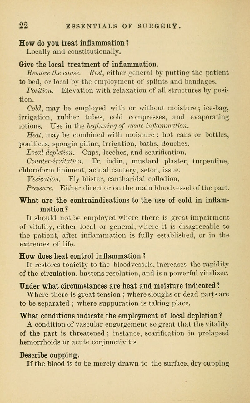 How do you treat inflammation ? Locally and constitutionally. Give the local treatment of inflammation. Remove the cause. liest^ cither general by putting the patient to bed, or local by the employment of splints and bandages. Position. Elevation with relaxation of all structures by posi- tion. Cold, may be employed with or without moisture; ice-bag, irrigation, rubber tubes, cold compresses, and evaporating lotions. Use in the beginning of acute inflammation. Heat, may be combined with moisture ; hot cans or bottles, poultices, spongio piline, irrigation, baths, douches. Local depletion. Cups, leeches, and scarification. Counter-irritation. Tr. iodin., mustard plaster, turpentine, chloroform liniment, actual cauter}', seton, issue. Vesication. Fly blister, cantharidal collodion. Pressure. Either direct or on the main bloodvessel of the part. What are the contraindications to the use of cold in inflam- mation ? It should not be employed where there is great impairment of vitality, either local or general, where it is disagreeable to the patient, after intiammation is fully established, or in the extremes of life. How does heat control inflammation ? It restores tonicity to the bloodvessels, increases the rapidity of the circulation, hastens resolution, and is a powerful vitalizer. Under what circumstances are heat and moisture indicated ? Where there is great tension ; where sloughs or dead parts are to be separated ; where suppuration is taking place. What conditions indicate the employment of local depletion ? A condition of vascular engorgement so great that the vitality of the part is threatened ; instance, scarification in prolapsed hemorrhoids or acute conjunctivitis Describe cupping. If the blood is to be merely drawn to the surface, dry cupping