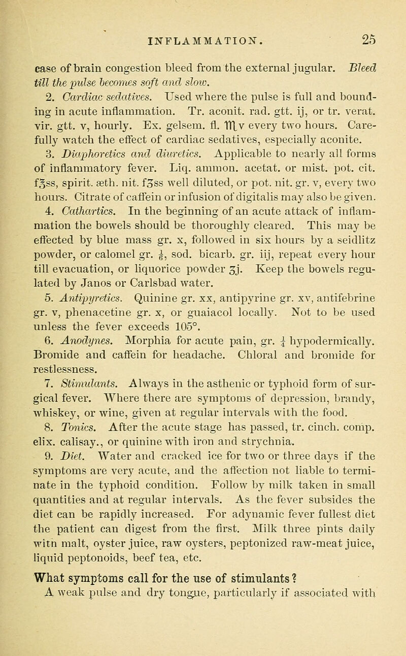 case of brain congestion bleed from the external jugular. Bleed till the pulse becomes soft and slow. 2. Cardiac sedatives. Used where the pulse is full and bound- ing in acute inflammation. Tr. aconit. rad. gtt. ij, or tr. verat. vir. gtt. V, hourly. Ex. gelsem. fl. TlXv every two hours. Care- fully watch the effect of cardiac sedatives, especially aconite. 3. Diaphoretics and. diuretics. Applicable to nearly all forms of inflammatory fever. Liq. amnion, acetat. or mist. pot. cit. fgss, spirit. 9eth. nit. f^ss well diluted, or pot. nit. gr. v, every two hours. Citrate of caffein or infusion of digitalis may also be given. 4. Cathartics. In the beginning of an acute attack of inflam- mation the bowels should be thoroughly cleared. This may be effected by blue mass gr. x, followed in six hours by a seidlitz powder, or calomel gr. g, sod. bicarb, gr. iij, repeat every hour till evacuation, or liquorice powder 3j. Keep the bowels regu- lated by Janos or Carlsbad water. 5. Antipyretics. Quinine gr. xx, antipyrine gr. xv, antifebrine gr. V, phenacetine gr. x, or guaiacol locally. Not to be used unless the fever exceeds 105°. 6. Anodynes. Morphia for acute pain, gr. \ hypodermically. Bromide and caffein for headache. Chloral and bromide for restlessness. 7. Stimidants. Always in the asthenic or typhoid form of sur- gical fever. Where there are symptoms of depression, brandy, whiskey, or wine, given at regular intervals with the food. 8. Tonics. After the acute stage has passed, tr. cinch, comp. elix. calisay,, or quinine with iron and strychnia. 9. Diet. Water and cracked ice for two or three days if the symptoms are very acute, and the affection not liable to termi- nate in the typhoid condition. Follow by milk taken in small quantities and at regular intervals. As the fever subsides the diet can be rapidly increased. For adynamic fever fullest diet the patient can digest from the first. Milk three pints daily witn malt, oyster juice, raw oysters, peptonized raw-meat juice, Hquid peptonoids, beef tea, etc. What symptoms call for the use of stimulants ? A weak pulse and dry tongue, particularly if associated with