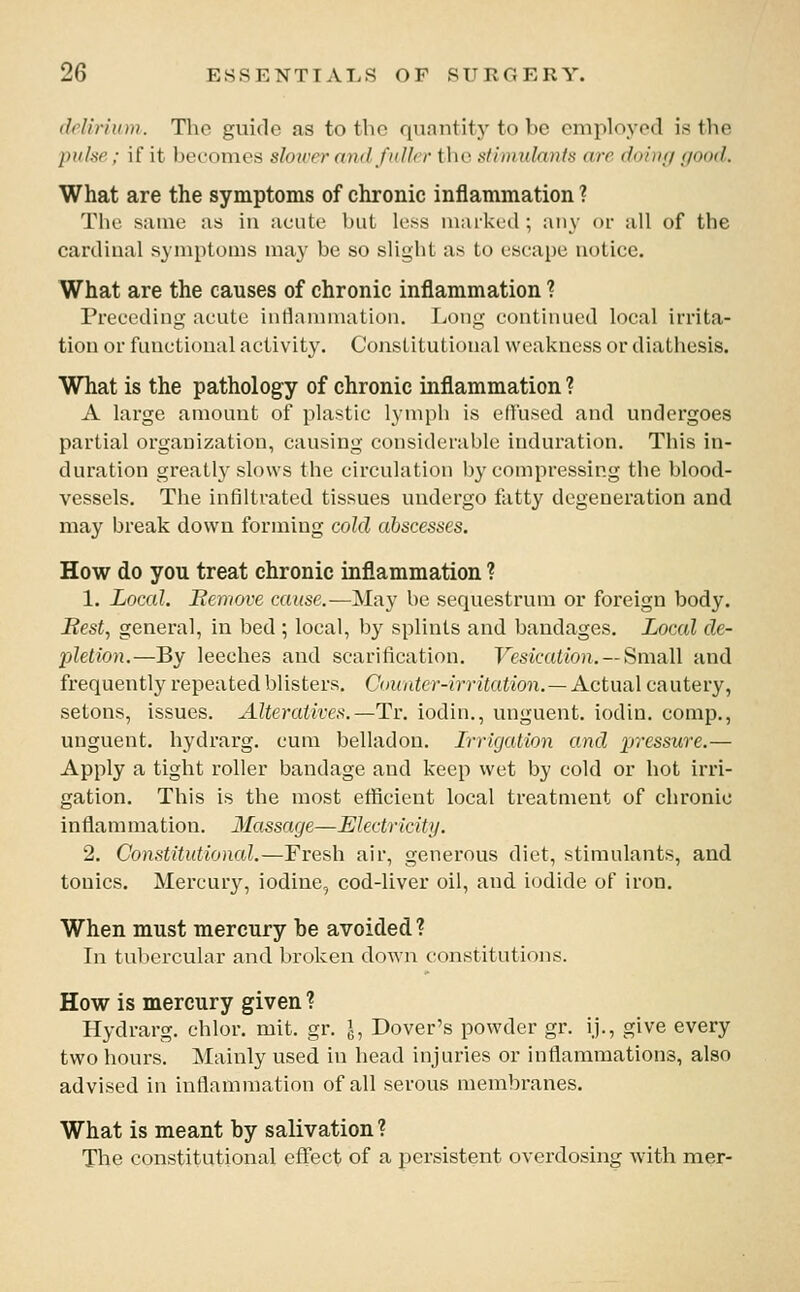 (Mirhim. The guide as to the quantity to be employed is the piihc ; if it becomes slower and f idler tlie Ktinmlmds arc doiui/ e/oad. What are the symptoms of chronic inflammation ? The same as in acute l)iil less marked ; any oi- all of the cardinal symptoms may be so slight as to escape notice. What are the causes of chronic inflammation ? Preceding acute intlannnation. Long continued local irrita- tion or functional activity. Constitutional weakness or diathesis. What is the pathology of chronic inflammation ? A large amount of plastic lymph is effused and undergoes partial organization, causing considerable induration. This in- duration greatl}'slows the circulation by compressing the blood- vessels. The infiltrated tissues undergo fatty degeneration and may break down forming cold abscesses. How do you treat chronic inflammation ? 1. Local. Bemove cause.—May be sequestrum or foreign body. Best, general, in bed ; local, by splints and bandages. Local de- pletion.—By leeches and scarification. Vesication. —Small and frequently repeated blisters. Counter-irritation. —Actual cautery, setons, issues. Alteratives.—Tr. iodin., unguent, iodin. comp., unguent, hydrarg. cum belladon. L-ricjation and pressure.— Apply a tight roller bandage and keep wet by cold or hot irri- gation. This is the most efficient local treatment of chronic inflammation. Massage—Electricity. 2. Constitutional.—Fresh air, generous diet, stimulants, and tonics. Mercury, iodine, cod-liver oil, and iodide of iron. When must mercury be avoided ? In tubercular and broken down constitutions. How is mercury given ? Hydrarg. chlor. mit. gr. J, Dover's powder gr. ij., give every two hours. Mainly used in head injuries or intiammations, also advised iu inflammation of all serous membranes. What is meant by salivation ? The constitutional effect of a persistent overdosing with mer-