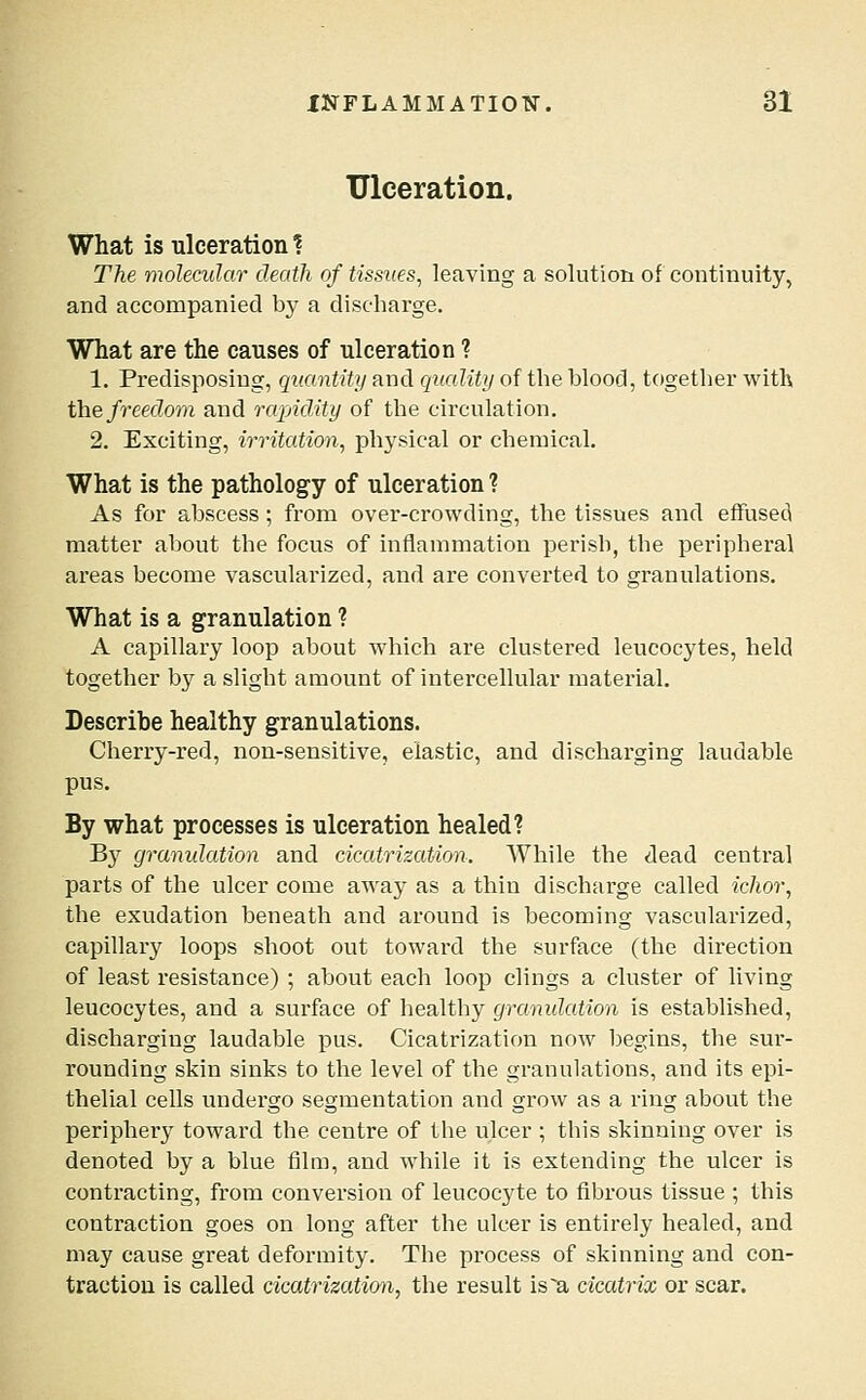 Ulceration. What is ulceration ? The molecular death of tissues, leaving a solution of continuity, and accompanied by a discharge. What are the causes of ulceration ? 1. Predisposing, quantity and quality of the Wood, together with the freedom and rapidity of the circulation. 2. Exciting, irritation^ physical or chemical. What is the pathology of ulceration ? As for abscess; from over-crowding, the tissues and effused matter about the focus of inflammation perish, the peripheral areas become vascularized, and are converted to granulations. What is a granulation ? A capillary loop about which are clustered leucocytes, held together b}^ a slight amount of intercellular material. Describe healthy granulations. Cherry-red, non-sensitive, elastic, and discharging laudable pus. By what processes is ulceration healed? By gramdation and cicatrization. While the dead central parts of the ulcer come away as a thin discharge called ichor, the exudation beneath and around is becoming vascularized, capillary loops shoot out toward the surface (the direction of least resistance) ; about each loop clings a cluster of living leucocytes, and a surface of healthy granulation is established, discharging laudable pus. Cicatrization now begins, the sur- rounding skin sinks to the level of the granulations, and its epi- thelial cells undergo segmentation and grow as a ring about the periphery toward the centre of the ulcer ; this skinning over is denoted by a blue film, and while it is extending the ulcer is contracting, from conversion of leucocyte to fibrous tissue ; this contraction goes on long after the ulcer is entirely healed, and may cause great deformity. The process of skinning and con- traction is called cicatrization, the result is a cicatrix or scar.