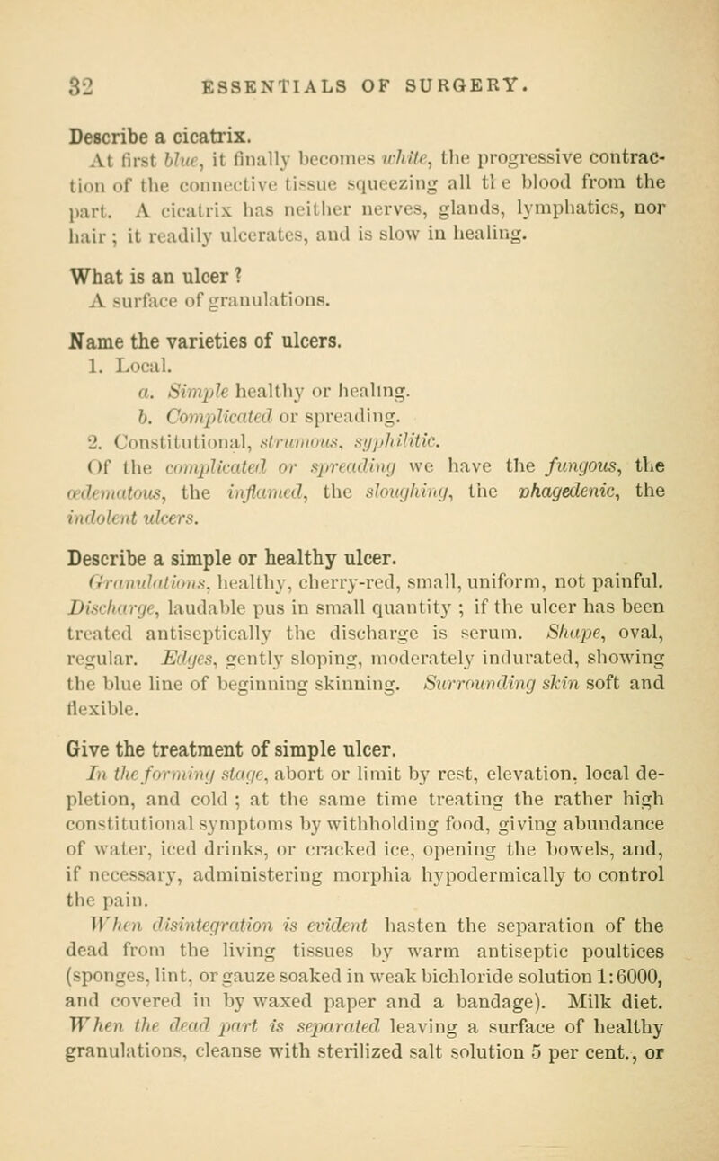 Describe a cicatrix. AI fust hJiu, it linally becomes white, the progressive contrac- tion of the coniu'ctive tissue squeezing all tl e blood from the part. A cicatrix has neither nerves, glands, lymphatics, nor hair ; it readily ulcerates, and is slow in healing. What is an ulcer ? A surface of granulations. Name the varieties of ulcers. 1. Local. a. SimiAe healthy or healing. 6. Complicated or spreading. 2. Constitutional, strummui, syphilitic. Of the complicated or mrreadbuj we have the fungous, the cedemutous, the inflamed, the sloughiny, the vhagedenic, the indolent idcers. Describe a simple or healthy ulcer. Gramdations, healthy, cherry-red, small, uniform, not painful. Discharge, laudable pus in small quantity ; if the ulcer has been treated antiseptically the discharge is serum. Shape, oval, regular. Edges, gently sloping, moderately indurated, showing the blue line of beginning skinning. Surrounding sMn soft and flexible. Give the treatment of simple ulcer. /(( the fdrming Maije, abort or limit by rest, elevation, local de- pletion, and cold ; at the same time treating the rather high constitutional symptoms by withholding food, giving abundance of water, iced drinks, or cracked ice, opening the bowels, and, if necessary, administering morphia hypodermically to control the pain. When disintegration is evident hasten the separation of the dead from the living tissues by warm antiseptic poultices (sponges, lint, or gauze soaked in weak bichloride solution 1:6000, and covered in by waxed paper and a bandage). Milk diet. When the dead part is separated leaving a surface of healthy granulations, cleanse with sterilized salt solution 5 per cent., or