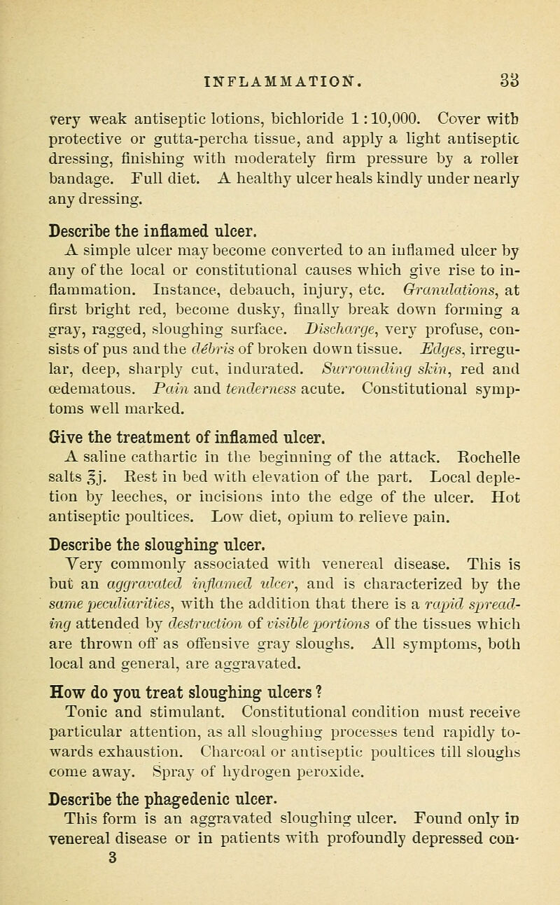 very weak antiseptic lotions, bichloride 1: 10,000. Cover with protective or gutta-percha tissue, and apply a light antiseptic dressing, finishing with moderately firm pressure by a roller bandage. Full diet, A healthy ulcer heals kindly under nearly any dressing. Describe the inflamed ulcer. A simple ulcer may become converted to an inflamed ulcer by any of the local or constitutional causes which give rise to in- flammation. Instance, debauch, injury, etc. Granulations^ at first bright red, become dusk}^, finally break down forming a gray, ragged, sloughing surface. Discharge, very profuse, con- sists of pus and the debris of brokeii down tissue. Edges, irregu- lar, deep, sharply cut, indurated. Surrounding skin, red and oedematous. Pain and tenderness acute. Constitutional symp- toms well marked. Give the treatment of inflamed nicer. A saline cathartic in the beginning of the attack. Rochelle salts ,|j. Rest in bed with elevation of the part. Local deple- tion by leeches, or incisions into the edge of the ulcer. Hot antiseptic poultices. Low diet, opium to relieve pain. Describe the sloughing ulcer. Very commonly associated with venereal disease. This is but an aggravated inflamed idcer, and is characterized by the same pecidiarities, with the addition that there is a rapid, spread- ing attended by destruction oi visible pjortions of the tissues which are thrown off as ofiensive gray sloughs. All symptoms, both local and general, are aggravated. How do you treat sloughing ulcers ? Tonic and stimulant. Constitutional condition must receive particular attention, as all sloughing processes tend rapidly to- wards exhaustion. Charcoal or antiseptic poultices till sloughs come away. Spra}- of hydrogen peroxide. Describe the phagedenic ulcer. This form is an aggravated sloughing ulcer. Found only id venereal disease or in patients with profoundly depressed con- 3