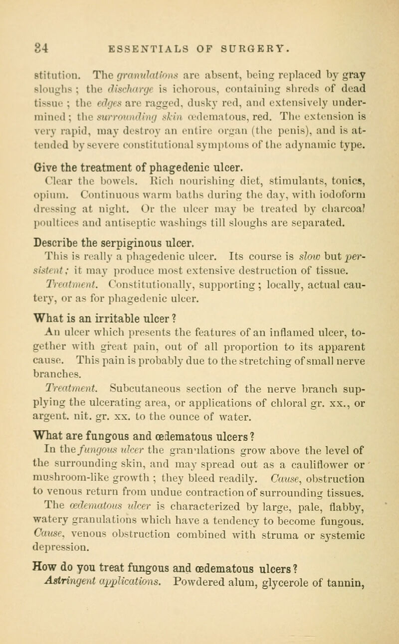 Btitiition. The granuhtions are absent, being replaced bj- gray sloughs ; the dischwjc is ichorous, containing shreds of dead tissue ; the edfjes are ragged, dusky red, and extensively under- mined ; the surrounding xkin a'deniatous, red. The extension is very rapid, may destroy an entire organ (the penis), and is at- tended by severe constitutional symptoms of the adynamic type. Give the treatment of phagedenic ulcer. Clear the bowels. Eich nourishing diet, stimulants, tonics, opium. Continuous warm baths during the day, with iodoform dressing at night. Or the ulcer may be treated by charcoal poultices and antiseptic washings till sloughs are separated. Describe the serpiginous ulcer. This is really a piiagedenic ulcer. Its course is slow but pe?*- sistcnt; it may produce most extensive destruction of tissue. 2h-catment. Constitutionally, supporting; locally, actual cau- tery, or as for phagedenic ulcer. What is an irritable ulcer ? An ulcer which presents the features of an inflamed ulcer, to- gether with gi-eat pain, out of all proportion to its apparent cause. This pain is probably due to the stretching of small nerve branches. Treatment. Subcutaneous section of the nerve branch sup- plying the ulcerating area, or applications of chloral gr. xx., or argent, nit. gr. xx. to the ounce of water. What are fungous and oedematous ulcers ? In thiifiingoifs nicer the gran'ilations grow above the level of the surrounding skin, and may spread out as a cauliflower or mushroom-like growth ; they bleed readily. Cause, oljstruction to venous return from undue contraction of surrounding tissues. The oedematous ulcer is characterized by large, pale, flabby, watery granulations which have a tendency to become fungous. Cause, venous obstruction combined with struma or systemic depression. How do you treat fungous and (edematous ulcers? Astringent a^jplications. Powdered alum, glycerole of tannin,