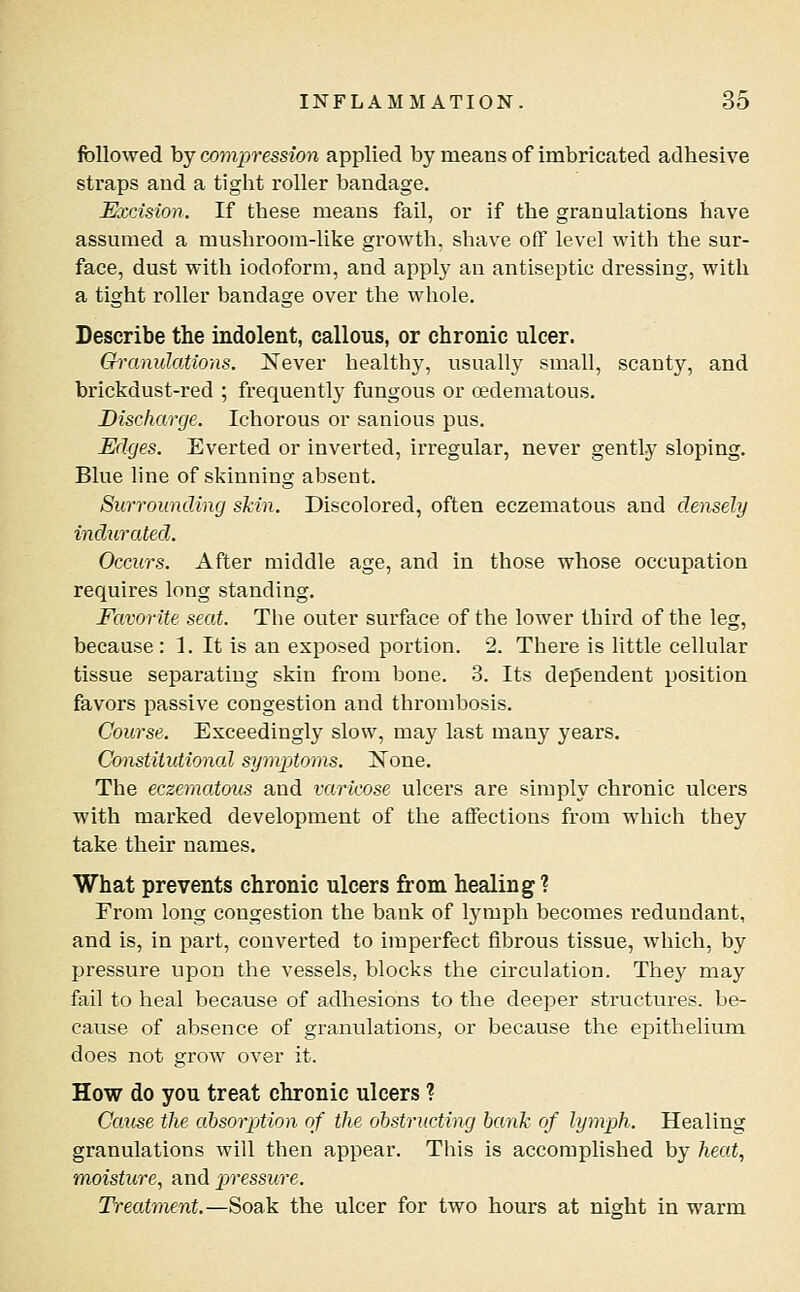 followed by compression applied by means of imbricated adhesive straps and a tight roller bandage. Excision. If these means fail, or if the granulations have assumed a mushroom-like growth, shave off level with the sur- face, dust with iodoform, and apply an antiseptic dressing, with a tight roller bandage over the whole. Describe the indolent, callous, or chronic ulcer. Granulations. JSfever healthy, usually small, scanty, and brickdust-red ; frequently fungous or oedematous. Discharge. Ichorous or sanious pus. Edges. Everted or inverted, irregular, never gently sloping. Blue line of skinning absent. Surrounding shin. Discolored, often eczematous and densely indurated. Occurs. After middle age, and in those whose occupation requires long standing. Favorite seat. The outer surface of the lower third of the leg, because: 1, It is an exposed portion. 2. There is little cellular tissue separating skin from bone. 3. Its dependent position favors passive congestion and thrombosis. Course. Exceedingly slow, may last many years. Constitutioncd symptoms. Xone. The eczematous and varicose ulcers are simply chronic ulcers with marked development of the affections from which they take their names. What prevents chronic ulcers from healing ? Erom long congestion the bank of lymph becomes redundant, and is, in part, converted to imperfect fibrous tissue, which, by pressure upon the vessels, blocks the circulation. They may fail to heal because of adhesions to the deeper structures, be- cause of absence of granulations, or because the epithelium does not grow over it. How do you treat chronic ulcers ? Catise the absorption of the obstructing bank of lymph. Healing granulations will then appear. This is accomplished by heat., moisture., and pjressuve. Treatment.—Soak the ulcer for two hours at night in warm