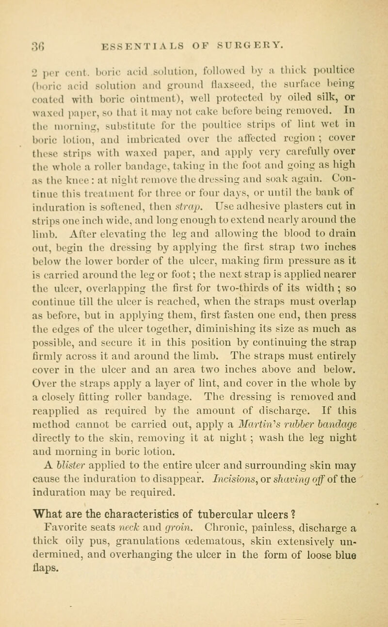 2 per cent, boric nv'id solution, followed liy a thick poultice (l)oric acid solution and ground flaxseed, the surface being coated with boric ointment), well protected by oiled silk, or waxed pai)c'r, so that it may not cake before being removed. In the morning, substitute for the poultice strips of lint wet in boric lotion, and imbricated over the affected region ; cover these strips with waxed paper, and apply very carefully over the whole a roller bandage, taking in the foot and going as high as the knee : at night remove the dressing and soak again. Con- tinue this treatment for three or four days, or until the bank of induration is softened, then strap. Use adhesive plasters cut in strips one inch wide, and long enough to extend nearly around the limb. After elevating the leg and allowing the blood to drain out, begin the dressing by applying the first strap two inches below the lower l:)order of the ulcer, making firm pressure as it is carried around the leg or foot; the next strap is applied nearer the ulcer, overlapping the first for two-thirds of its width ; so continue till the ulcer is reached, when the straps must overlap as before, but in applying them, first fasten one end, then press the edges of the ulcer together, diminishing its size as much as possible, and secure it in this position by continuing the strap firmly across it and around the limb. The straps must entirely cover in the ulcer and an area two inches above and below. Over the straps apply a layer of lint, and cover in the whole by a closely fitting roller bandage. The dressing is removed and reapplied as required by the amount of discharge. If this method cannot be carried out, apply a Martin''s rubber bandage directly to the skin, removing it at night ; wash the leg night and morning in boric lotion. A blister applied to the entire ulcer and surrounding skin may cause the induration to disappear. Incisions, or shaving off of the induration maj' be required. What are the characteristics of tubercular ulcers ? Favorite seats neck and groin. Chronic, painless, discharge a thick oily pus, granulations oedematous, skin extensively un- dermined, and overhanging the ulcer in the form of loose blue flaps.