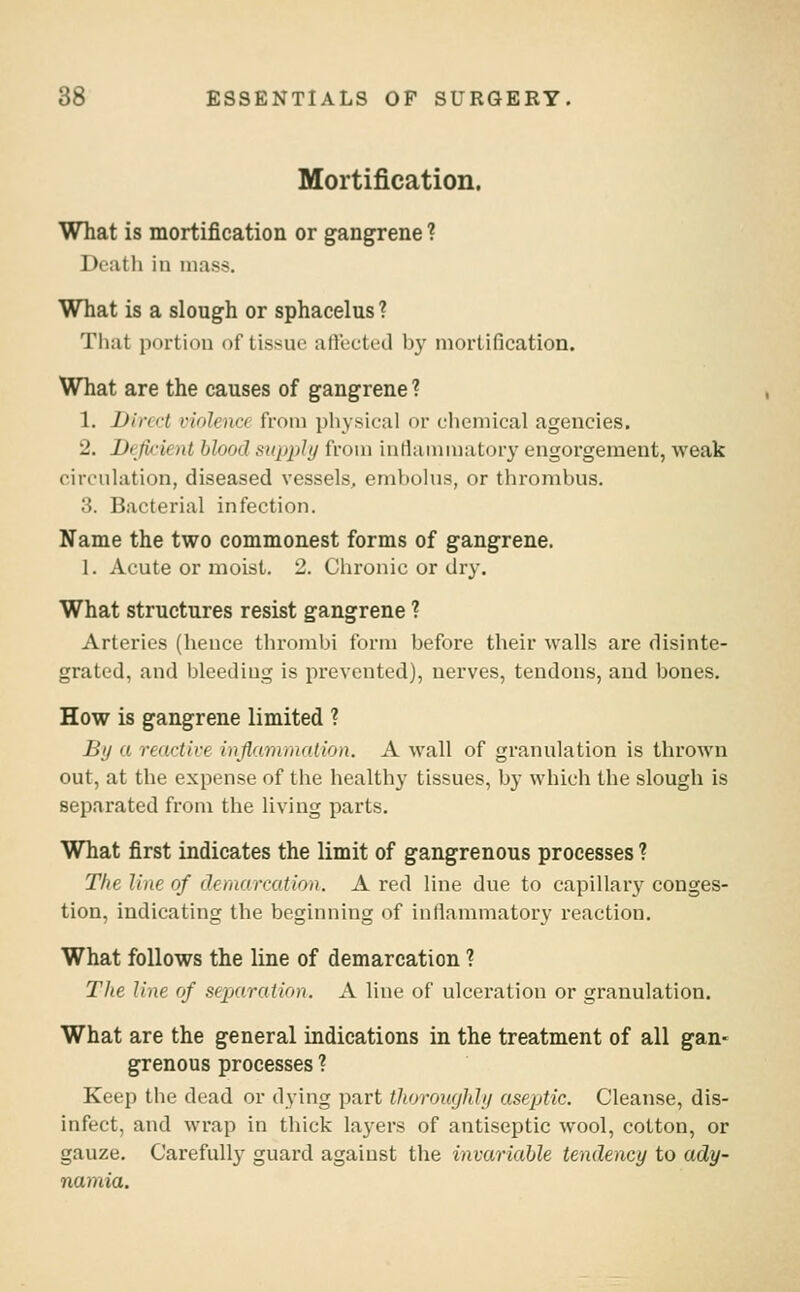 Mortification. What is mortification or gangrene ? Death in mass. What is a slough or sphacelus ? That portion of tissue affected by niortification. What are the causes of gangrene ? 1. Dirci-t violence from physical or cliemical agencies. 2. Defii-ient blood supply from iuriammator}' engorgement, weak circulation, diseased vessels, embolus, or thrombus. 3. Bacterial infection. Name the two commonest forms of gangrene. 1. Acute or moist. 2. Chronic or dry. What structures resist gangrene ? Arteries (hence thrombi form before their walls are disinte- grated, and bleeding is prevented), nerves, tendons, and bones. How is gangrene limited ? By a recictive inflammation. A wall of granulation is thrown out, at the expense of the healthy tissues, by which the slough is separated from the living parts. What first indicates the limit of gangrenous processes ? The line of demarcation. A red line due to capillary conges- tion, indicating the beginning of inllammatory reaction. What follows the line of demarcation ? The line of separation. A line of ulcei'ation or granulation. What are the general indications in the treatment of all gan- grenous processes ? Keep the dead or dying part thorouejhly aseptic. Cleanse, dis- infect, and wrap in thick layers of antiseptic wool, cotton, or gauze. Carefully guard against the invariable tendency to ady- namia.