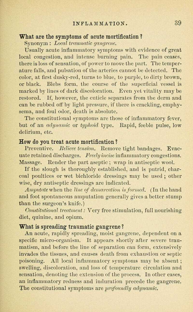 What are the symptoms of acute mortification ? Synonym : Local traumatic gangrene. Usually acute inflammatory symptoms with evidence of great local congestion, and intense burning pain. The pain ceases. there is loss of sensation, of power to move the part. The temper- ature falls, and pulsation of the arteries cannot be detected. The color, at first dusky-red, turns to blue, to purple, to dirty brown, or black. Blebs form, the course of the superficial vessel is marked by lines of dark discoloration. Even yet vitality may be restored. If, however, the cuticle separates from the derm and can be rubbed ott' by light pressure, if there is crackling, emphy- sema, and foul odor, death is absolute. The constitutional symptoms are those of infiammatory fever, but of an adynamic or typhoid type. Kapid, feeble pulse, low delirium, etc. How do you treat acute mortification ? Preventive. Believe tension. Remove tight bandages. Evac- uate retained discharges. Freely incise inflammatory congestions. Massage. Eender the part aseptic ; wrap in antiseptic wool. If the slough is thoroughly established, and is putrid, char- coal poultices or wet bichloride dressings may be used ; other wise, dry antiseptic dressings are indicated. Arnjnitate when the line of demarcation is formed. (In the hand and foot spontaneous amputation generally gives a better stump than the surgeon's knife.) Constitutional treatment: Yery free stimulation, full nourishing diet, quinine, and opium. What is spreading traumatic gangrene ? An acute, rapidly spreading, moist gangrene, dependent on a specific micro-organism. It appears shortly after severe trau- matism, and before the line of separation can form, extensively invades the tissues, and causes death from exhaustion or septic poisoning. All local inflammatory S3'mptoms may l)e absent ; swelling, discoloration, and loss of temperature circulation and sensation, denoting the extension of the process. In other cases, an inflammatory redness and induration precede the gangrene, The constitutional symptoms are ^jrofoundly adynamic,