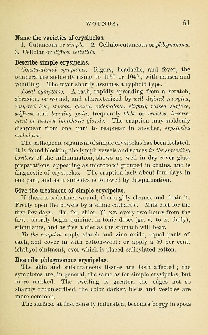 Name the varieties of erysipelas. 1. Cutaneous or simple. 2. Cellulo-cutaneous orp?degmonous. 3. Cellular or diffuse cellulitis. Describe simple erysipelas. Constitutional symptoms. Kigors, headache, and fever, the temperature suddenly rising to 103° or 104°; with nausea and vomiting. The fever shortly assumes a typhoid type. Local symptoms. A rash, rapidly spreading from a scratch, abrasion, or wound, and characterized by well defined margins, rosy-red hue, smooth, glazed, oedematous, slightly raised surface, stiffness and burning pain, frequently hlebs or vesicles, involve- ment of nearest lymphatic glands. The eruption may suddenly disappear from one part to reappear in another, erysipelas ambidans. The pathogenic organism of simple erysipelas has been isolated. It is found blocking the lymph vessels and spaces in the spreading borders of the inflammation, shows up well in dry cover glass preparations, appearing as micrococci grouped in chains, and is diagnostic of erysipelas. The eruption lasts about four days in one part, and as it subsides is followed by desquamation. Give the treatment of simple erysipelas. If there is a distinct wound, thoroughly cleanse and drain it. Freely open the bowels by a saline cathartic. Milk diet for the first few days. Tr. fer. chlor. UL xx. every two hours from the first: shortly begin quinine, in tonic doses (gr. v. to x. daily), stimulants, and as free a diet as the stomach will bear. To the eruption apply starch and zinc oxide, equal parts of each, and cover in with cotton-wool; or apply a 50 per cent, ichthyol ointment, over which is placed salicylated cotton. Describe phlegmonous erysipelas. The skin and subcutaneous tissues are both affected ; the symptoms are, in general, the same as for simple erysipelas, but more marked. The swelling is greater, the edges not so sharply circumscribed, the color darker, blebs and vesicles are more common. The surface, at first densely indurated, becomes boggy in spots