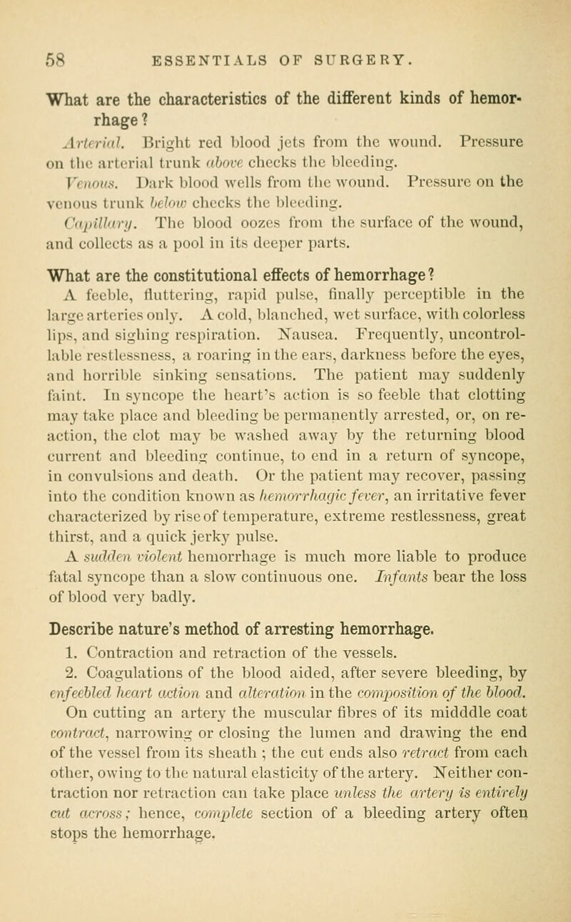 What are the characteristics of the different kinds of hemor- rhage ? Artcriid. Bright red blood Jets from the wound. Pressure on the arterial trunk ahove checks the bleeding. Venous. Dark blood wells from the wound. Pressure on the venous trunk below checks the bleeding. Capillary. The blood oozes from the surface of the wound, and collects as a pool in its deeper parts. What are the constitutional effects of hemorrhage ? A feeble, fluttering, rapid pulse, finally perceptible in the large arteries only. A cold, blanched, wet surface, with colorless lips, and sighing respiration. Nausea. Frequently, uncontrol- lable restlessness, a roaring in the ears, darkness before the eyes, and horrible sinking sensations. The patient may suddenly faint. In syncope the heart's action is so feeble that clotting may take place and bleeding be permanently arrested, or, on re- action, the clot may be washed away by the returning blood current and bleeding continue, to end in a return of syncope, in convulsions and death. Or the patient ma}'^ recover, passing into the condition known as hemorrhagic fevei\ an irritative fever characterized by rise of temperature, extreme restlessness, great thirst, and a quick jerky pulse. A sudden violent hemorrhage is much more liable to produce fatal syncope than a slow continuous one. Infants bear the loss of blood very badly. Describe nature's method of arresting hemorrhage. 1. Contraction and retraction of the vessels. 2. Coagulations of the blood aided, after severe bleeding, by enfeehleel heart action and cdteration in the composition of the blood. On cutting an artery the muscular fibres of its midddle coat contract^ narrowing or closing the lumen and draAving the end of the vessel from its sheath ; the cut ends also retract from each other, owing to the natural elasticity of the artery. Neither con- traction nor retraction can take place unless the artery is entirely cut across; hence, connplete section of a bleeding artery often stops the hemorrhage,