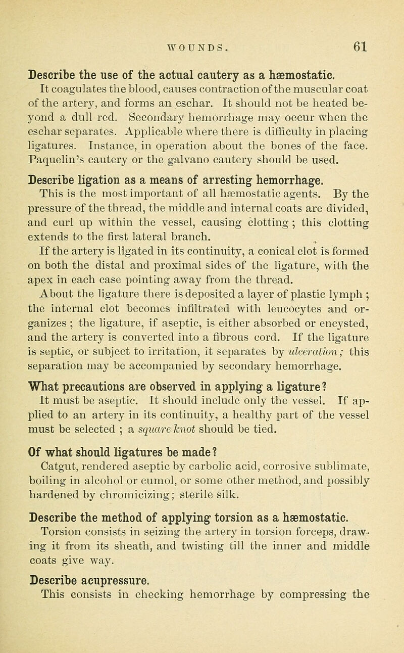 Describe the use of the actual cautery as a haemostatic. It coagulates the blood, causes contraction of the muscular coat of the arterj% and forms an eschar. It should not be heated be- yond a dull red. Secondary hemorrhage may occur when the eschar separates. Applicable where there is difficulty in placing ligatures. Instance, in operation about the bones of the face. Paquelin's cautery or the galvano cautery should be used. Describe ligation as a means of arresting hemorrhage. This is the most important of all hsemostatic agents. By the pressure of the thread, the middle and internal coats are divided, and curl up within the vessel, causing clotting; this clotting extends to the first lateral branch. If the artery is ligated in its continuity, a conical clot is formed on both the distal and proximal sides of the ligature, with the apex in each case pointing away from the thread. About the ligature there is deposited a layer of plastic lymph ; the internal clot becomes infiltrated with leucocytes and or- ganizes ; the ligature, if aseptic, is either absorbed or encysted, and the artery is converted into a fibrous cord. If the ligature is septic, or subject to irritation, it separates by ulceration; this separation may be accompanied by secondary hemorrhage. What precautions are observed in applying a ligature ? It must be aseptic. It should include only the vessel. If ap- plied to an artery in its continuity, a healthy part of the vessel must be selected ; a square knot should be tied. Of what should ligatures be made? Catgut, rendered aseptic by carbolic acid, corrosive sublimate, boiling in alcohol or cumol, or some other method, and possibly hardened by chromicizing; sterile silk. Describe the method of applying torsion as a haemostatic. Torsion consists in seizing the artery in torsion forceps, draw- ing it from its sheath, and twisting till the inner and middle coats give way. Describe acupressure. This consists in checking hemorrhage by compressing the