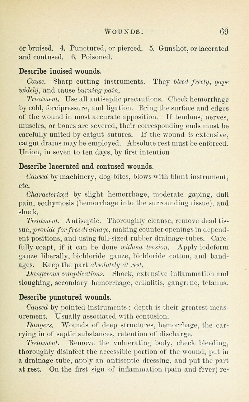 Or bruised, 4, Punctured, or pierced. 5. Gunshot, or lacerated and contused. 6. Poisoned. Describe incised wounds. Cause. Sharp cutting instruments. They bleed freely^ gape widely, and cause hurning pain. Treatment. Use all antiseptic precautions. Check hemorrhage by cold, forcipressure, and ligation. Bring the surface and edges of the wound in most accurate apposition. If tendons, nerves, muscles, or bones are severed, their corresponding ends must be carefully united by catgut sutures. If the wound is extensive, catgut drains may be employed. Absolute rest must be enforced. Union, in seven to ten days, by first intention Describe lacerated and contused wounds. Caused by machinery, dog-bites, blows with blunt instrument, etc. Characterized by slight hemorrhage, moderate gaping, dull pain, ecchymosis (hemorrhage into the surrounding tissue), and shock. Treatment. Antiseptic. Thoroughly cleanse, remove dead tis- sue, p7'0wc?e/or/ree drainage, making counter openings in depend- ent positions, and using full-sized rubber drainage-tubes. Care- fully coapt, if it can be done without tension. Apply iodoform gauze liberally, bichloride gauze, bichloride cotton, and band- ages. Keep the part absolutely at rest. . Dangerous compjlicMions. Shock, extensive inflammation and sloughing, secondary hemorrhage, cellulitis, gangrene, tetanus. Describe punctured wounds. Caused by pointed instruments ; depth is their greatest meas- urement. Usually associated with contusion. Dangers. Wounds of deep structures, hemorrhage, the car- rying in of septic substances, retention of discharge. Treatment. Remove the vulnerating body, check bleeding, thoroughly disinfect the accessible portion of the wound, put in a drainage-tube, apply an antiseptic dressing, and put the part at rest. On the first sign of inflammation (pain and fever) re-
