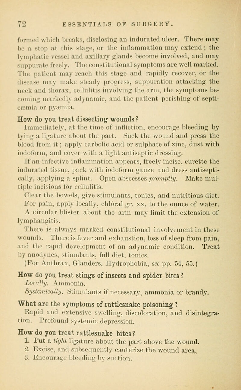 fornnnl wliich ])i-eaks, disclosing an indurated ulcer. There may be a stop at this stage, or tlie inllainniation may extend ; tlie lymphatic vessel and axillary glands become involved, and may suppurate freely. The constitutional symptoms are well marked. Tiie patient may reach this stage and rapidly recover, or the disease may make steady progress, sujipuration attacking the neck and thorax, cellulitis involving the arm, the symptoms be- coming markedly adynamic, and the patient perishing of septi- caemia or pyaemia. How do you treat dissecting wounds ? Immediately, at the time of infliction, encourage bleeding by tying a ligature about the part. Suck the wound and press the blood from it; apply carbolic acid or sulphate of zinc, dust with iodoform, and cover with a light antiseptic dressing. If an infective inflammation appears, freely incise, curette the indurated tissue, pack with iodoform gauze and dress antisepti- cally, applying a splint. Open abscesses promptly. Make nml- tiple incisions for cellulitis. Clear the bowels, give stimulants, tonics, and nutritious diet. For pain, apply locally, chloral gr. xx. to the ounce of water. A circular blister about the arm may limit the extension of lymphangitis. There is always marked constitutional involvement in these wounds. There is fever and exhaustion, loss of sleep from pain, and the rapid development of an adynamic condition. Treat by anodynes, stimulants, full diet, tonics. (For Anthrax, Glanders, Hydrophobia, see pp. 54, 55.) How do you treat stings of insects and spider bites ? Lor.ally. Ammonia. SysteviicxiUi/. Stimulants if necessary, ammonia or brandy. What are the symptoms of rattlesnake poisoning ? Kapid and extensive swelling, discoloration, and disintegra- tion. Profound systemic depression. How do you treat rattlesnake bites ? 1. Put a tight ligature about the part above the wound. 2. Excise, and subsequently cauterize the wovuid area, 3. Encourage bleeding by suction.